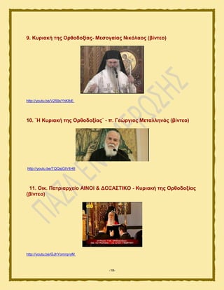 -18-
9. Κπξηαθή ηεο Οξζνδνμίαο- Μεζνγαίαο Νηθόιανο (βίληεν)
http://youtu.be/V259xYhKIbE
10. ¨Ζ Κπξηαθή ηεο Οξζνδνμίαο¨ - π. Γεώξγηνο Μεηαιιελόο (βίληεν)
http://youtu.be/TQQsjGIV4H8
11. Οηθ. Παηξηαξρείν ΑΗΝΟΗ & ΓΟΞΑ΢ΣΗΚΟ - Κπξηαθή ηεο Οξζνδνμίαο
(βίληεν)
http://youtu.be/GJhYomrqvyM
 
