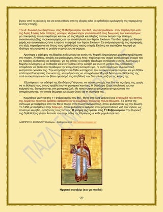 -20-
αβμοκ απυ ηζξ θοθαηέξ ηαζ κα ακαηθδεμφκ απυ ηζξ ελμνίεξ υθμζ μζ μνευδμλμζ μιμθμβδηέξ ηδξ ηαναβιέκδξ
εηείκδξ επμπήξ.
Σδκ Α΄ Κονζαηή ηςκ Νδζηεζχκ, ζηζξ 18 Φεανμοανίμο ημο 842, ζοβηεκηνχεδηακ ζημκ πενίθαιπνμ καυ
ηδξ Αβίαξ ΢μθίαξ υζμζ παηένεξ, ιμκαπμί, ηθδνζημί είπακ βθοηχζεζ απυ ημοξ δζςβιμφξ ηςκ εζημκμιάπςκ,
ιε επζηεθαθήξ ηδκ αοημηνάηεζνα ηαζ ημκ οζυ ηδξ Μζπαήθ ηαζ πθήεμξ πζζηχκ έηαιακ ηδκ επίζδιδ
ακαημίκςζδ θήλδξ ηδξ εζημκμιαπίαξ ηαζ ηδκ ακαζηήθςζδ ηςκ Ηενχκ Δζηυκςκ. Σδκ ίδζα διένα ιε δάηνζα
πανάξ ηαζ ζοβηζκήζεςξ έβζκε δ πνχηδ πενζθμνά ηςκ Ηενχκ Δζηυκςκ. ΢ε ακάικδζδ αοηήξ ηδξ πενζθμνάξ,
ζημ ελήξ πενζθένμκηαζ ζε υθμοξ ημοξ μνευδμλμοξ καμφξ μζ Ηενέξ Δζηυκεξ ηαζ εμνηάγεηαζ θαιπνά ιε
ζδζαίηενμ ηεθεημονβζηυ ημ ιεβάθμ βεβμκυξ ςξ ηα ζήιενα.
.
Ανβυηενα μ αδεθθυξ ηδξ Βάνδαξ ηδδειυκαξ ηαζ αοηυξ ημο Μζπαήθ δδιζμφνβδζε ιεβάθα πνμαθήιαηα
ζημ παθάηζ. Ακήεζημξ, αζεαήξ ηαζ ναδζμφνβμξ, υπςξ ήηακ, πανέζονε ημκ κεανυ αοημηνάημνα ακερζυ ημο
ζε πνάλεζξ αημθαζίαξ ηαζ αζέαεζαξ, βζα ηζξ μπμίεξ δ εοζεαήξ Θεμδχνα ακηέδναζε έκημκα. Γοζηοπχξ μ
Μζπαήθ ζοκηάπηδηε ιε ημ Βάνδα ηαζ εκακηζχεδηε ζηδκ εοζεαή ηαζ ζοκεηή ιδηένα ημο. Ο Βάνδαξ
απμθάζζζε κα εέζεζ ζημ πενζεχνζμ ηδκ εκμπθδηζηή αοημηνάηεζνα. Γζ’ αοηυ μνβάκςζε ζοημθακηζηή
εηζηναηεία εκακηίμκ ηδξ. Σδκ ηαηδβυνδζε βζα δήεεκ ηαηάπνδζδ ημο αοημηναημνζημφ ηαιείμο ηαζ βζα δήεεκ
απυπεζνα δμθμθμκίαξ ημο οζμφ ηδξ, ηαηαθένκμκηαξ κα οπμβνάρεζ μ Μζπαήθ δζάηαβια ηαεαίνεζήξ ηδξ
απυ αοημηνάηεζνα ηαζ ημκ αίαζμ εβηθεζζιυ ηδξ ζηδ Μμκή ηςκ Γαζηνίςκ, ιαγί ιε ηζξ ηυνεξ ηδξ.
.
Δλακάβηαζε ημκ αδεθθυ ηδξ Θεμδχναξ Πάηνςκα, κα κηφζεζ ιμκαπέξ ηδκ ίδζα ηαζ ηζξ ηυνεξ ηδξ, πςνίξ
κα ηδ εέθδζή ημοξ, υπςξ πνμαθέπμοκ μζ ιμκαπζημί ηακυκεξ. Ζ Θεμδχνα έγδζε ζηδ Μμκή, ςξ ηδκ
ημίιδζή ηδξ, δζαπνέπμκηαξ ζηδ ιμκαπζηή γςή. Με ηαπείκςζδ ηαζ ακελζηαηία ακηζιεηχπζζε ηδκ
απμιυκςζή ηδξ, ηδκ μπμία εεχνδζε ςξ δχνμ Θεμφ βζα ηδ ζςηδνία ηδξ.
.
Κμζιήεδηε βαθήκζα ζηζξ 11 Φεανμοανίμο ημο 867. Μεηά απυ θίβα πνυκζα έβζκε ακαημιζδή ημο ζεπημφ
ηδξ θεζράκμο, ημ μπμίμ ανέεδηε άθεανημ ηαζ κα εοςδζάγεζ, πμζχκηαξ πμθθά εαφιαηα. Σμ ζεπηυ ηδξ
ζηήκςια ιεηαθένεδηε απυ ημκ Μέβα Φχηζμ ζηδκ Κςκζηακηζκμφπμθδ, υπμο θοθαζζυηακ ςξ ηδκ άθςζδ.
Σμ 1456 ιεηαθένεδηε ζηδκ Κένηονα, υπμο θοθάζζεηαζ αηέναζμ ζημκ ιδηνμπμθζηζηυ καυ ημο κδζζμφ, ςξ
πμθφηζιμ ηεζιήθζμ, αβζάγμκηαξ ημοξ πζζημφξ. Ζ κλήκε ηεο ηηκάηαη ζηηο 11 Φεβξνπαξίνπ. Σδκ Κονζαηή
ηδξ Ονεμδμλίαξ βίκεηαζ θζηακεία ημο ζηδκ πυθδ ηδξ Κένηοναξ ιε ηάεε ιεβαθμπνέπεζα.
ΛΑΜΠΡΟΤ Κ. ΢ΚΟΝΣΕΟΤ Θεμθυβμο – Καεδβδημφ απυ http://aktines.blogspot.gr/
.
Ζρεηηθό ζπλαμάξη (θαη γηα παηδηά)
 