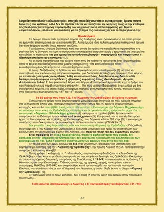 -23-
ιόγν δελ απνηεινύλ «εηδσινιαηξία», ζηνηρεία πνπ δείρλνπλ όηη νη απηνθξάηνξεο έκελαλ πάληα
δηνηθεηέο ηνπ θξάηνπο, αιιά δελ ζα πξέπεη πάληα λα ηαπηίδνληαη νη ελέξγεηέο ηνπο κε ηελ επηζπκία
ηεο Δθθιεζίαο (αγαπεκέλε παξαράξαμε ησλ αξραηνιαηξώλ), απνζαθελίζεηο γηα ζέκαηα
«αγηνπνηήζεσλ», αιιά θαη κηα αλάιπζε γηα ην δήηεκα ηεο εηθνλνκαρίαο θαη ην πεξηερόκελό ηεο.
Πξνιεγόκελα
Σμ έπμοιε πεζ ηαζ πάθζ: δ ζζημνζηή πμνεία ηδξ Δηηθδζίαξ, είκαζ έκα ακηζηείιεκμ ημ μπμίμ ιπμνεί
κα ενεοκδεεί επζζηδιμκζηά ηαζ κα ηαηακμδεεί [1]. Αοηή υιςξ δ ηυζμ ηαθαζπςνδιέκδ επζζηδιμκζηή ένεοκα
δεκ είκαζ λέθναβμ αιπέθζ υπςξ ηάπμζμζ κμιίγμοκ.
Σμοθάπζζημκ, είκαζ ιζα δζαδζηαζία ηαηά ηδκ μπμία εα πνέπεζ κα ηαηααάθθεηαζ πνμζπάεεζα «λα
θαίλεηαη όζν ην δπλαηόλ πην ιίγν ην πξνζσπηθό-ππνθεηκεληθό ζηνηρείν» πςνίξ μ ενεοκδηήξ κα επζπεζνεί κα
ηαηεοεφκεζ ηα πνάβιαηα «ζε κηα νξηζκέλε θαηεύζπλζε (βηαζκόο - παξαράξαμε θαη «ζηξάηεπζε» ή
ηδενινγηθνπνίεζε ηεο επηζηήκεο)» [2].
Ακ ζε αοηά πνμζεέζμοιε ηδκ εφθμβδ πίεζδ πμο εα πνέπεζ κα αζηείηαζ ζε έκακ δδιμζζμβνάθμ,
υηακ ηα ηείιεκα ημο δζααάγμκηαζ απυ πζθζάδεξ ακαβκχζηεξ, ηυηε ηαηαθαααίκμοιε πυζμ
εοαζζεδημπμζδιέκμξ εα έπνεπε κα είκαζ ζηα γδηήιαηα αοηά.
Κζ υιςξ. Γζααάγμκηαξ ημ άνενμ ημο ημο Κανηαβζάκκδ ζηδκ «Καεδιενζκή» [3] ιε ηίηθμ «Ζ
αλαζηήισζε ησλ εηθόλσλ θαη ε ηζηνξηθή ππνθξηζία», ιζα δοζάνεζηδ έηπθδλδ ιαξ πενίιεκε. Έκα ηείιεκμ,
ιε απίζηεπηεο ηζηνξηθέο αλαθξίβεηεο, ιάζε θαη απνζησπήζεηο, δηαλζηζκέλν ζρεδόλ ζε θάζε
δεύηεξε παξάγξαθν κε απαξάδεθηεο πβξηζηηθέο εθθξάζεηο όπσο Δεηζηδαηκνλία, Αγπξηία,
Απιεζηία θαη άιιεο! ΢’ έκα θακηαζηζηυ θελζηυ, ζημ θήιια «Δπζζηδιμκζηή ένεοκα» εα είπε ημ άνενμ ημο
ημο Κανηαβζάκκδ ςξ πανάδεζβια πνμξ απμθοβήκ… Καζ πχξ κα ήηακ δζαθμνεηζηά, υηακ ιζθάιε βζα έκα
ζοημθακηζηυ ηείιεκμ, έκα (ηαηυ) θζαεθθμβνάθδια, παθαζμφ ακηζηθδνζηαθζζηζημφ ηφπμο, πμο ιαξ βονίγεζ
ζηζξ ζδεμθμβζηέξ ζοβηνμφζεζξ ημο 18
μο
ηαζ 19
μο
αζχκα;
Σα 50 ρξόληα πνπ ήηαλ 120, ή ε «Κπξηαθή ηεο Οξζνδνμίαο» 50 ρξόληα λσξίηεξα;
Ξεηζκχκηαξ ημ άνενμ ημο μ δδιμζζμβνάθμξ ιαξ αεααζχκεζ υηζ άκμζλε ηαζ πάθζ «βηβιία Ηζηνξίαο»
βζα κα εοιίζεζ ζε υθμοξ ιαξ, «θαηαρσληαζκέλα γεγνλόηα» υπςξ θέεζ. Κζ ειείξ κα ακανςηδεμφιε,
ηαηανπάξ, ηάηζ απθυ: πμζα αζαθία άκμζλε ηαζ ημ είδε αοηυ, υηζ δ Δζημκμιαπία είπε δζάνηεζα 50 ρξόληα ιέπνζ
κα θηάζμοιε ζηδκ «κίηδ ηδξ Ονεμδμλίαξ», υηακ ιέπνζ ηαζ μζ εβηοηθμπαίδεζεξ βνάθμοκ υηζ ιέπνζ ηυηε, δ
εζημκμιαπία «δηήξθεζε 120 νιόθιεξα ρξόληα» [4], αηυιδ ηαζ ηα ζπμθζηά αζαθία ενδζηεοηζηχκ
ακαθένμοκ υηζ ημ δζάζηδια ήηακ «πάλσ από εθαηό ρξόληα» [5]; Καζ θοζζηά, ηαζ ηα πζμ ελεζδζηεοιέκα
ένβα, ημ ίδζμ βνάθμοκ: «Ζ πεξίνδνο ηεο Δηθνλνκαρίαο, πνπ δηάξθεζε θάπνπ 120 έηε» [6], δ εζημκμιαπία
ζοκηάναλε «ηελ Δθθιεζία θαη ηελ απηνθξαηνξία επί έλα θαη πιένλ αηώλα (727-843)» [7].
Γεκ βκςνίγεζ μ ημξ Κανηαβζάκκδξ μφηε ηακ πμζα είκαζ δ «Κπξηαθή ηεο Οξζνδνμίαο»; Πχξ αθθζχξ
εα έβναθε υηζ: «Τελ Κπξηαθή ηεο Οξζνδνμίαο ε Δθθιεζία κλεκνλεύεη θαη ηηκάεη ηελ αλαζηήισζε ησλ
εηθόλσλ από ηελ απηνθξάηεηξα Δηξήλε ηελ Αζελαία, εθεί πξνο ην ηέινο ηνπ 8νπ βπδαληηλνύ αηώλα»;
Δίλαη πξνθαλέο όηη ν θνο Καξθαγηάλλεο, παξά ηα βηβιία ηζηνξίαο πνπ άλνημε, δελ
θαηάιαβε όηη ηελ «Κπξηαθή ηεο Οξζνδνμίαο» δελ ενξηάδεηαη ε δηθαίσζε ηεο Δθθιεζίαο θαη ησλ
εηθνλόθηισλ ην 787, αιιά ε νξηζηηθή αλαζηύισζε ησλ εηθόλσλ πνπ έγηλε ην έηνο 843:
«Ζ ηειηθή λίθε ησλ ηεξώλ εηθόλσλ ην 843 είλαη γλσζηή σο «Θξίακβνο ηεο Οξζνδνμίαο» θαη
ενξηάδεηαη κε ηδηαίηεξε ηηκή ηελ «Κπξηαθή ηεο Οξζνδνμίαο», ηελ πξώηε Κπξηαθή ηεο Μ. Τεζζαξαθνζηήο»
ακαθένεζ μ Κάθθζζημξ Ware[8]!
΋πςξ βνάθεζ μ ηαεδβδηήξ π. Γ. Μεηαθθδκυξ, ζηδ βζμνηή αοηή δζααάγεηαζ ημ «Σπλνδηθόλ ηεο
Οξζνδνμίαο», «έλα θείκελν κε ηδηαίηεξε ζεκαζία γηα ηελ ηζηνξία θαη ζενινγία ηεο Οξζνδόμνπ Δθθιεζίαο»
ην νπνίν «πεξηέρεη ηηο δνγκαηηθέο απνθάζεηο ηεο Σπλόδνπ ηεο 11.3.843, πνπ αλαζηήισζε ηηο Δηθόλεο […]
ζέηνληαο ηέξκα ζηελ Δηθνλνκαρία. Πηζαλόο ζπληάθηεο ηεο αξρηθήο κνξθήο ηνπ θεηκέλνπ είλαη ν
παηξηάξρεο Μεζόδηνο (843-847) θαη αλαγλώζζεθε θαηά ηελ παλλπρίδα θαη ηελ ιηηαλεία ησλ ηεξώλ
Δηθόλσλ, πνπ ζπλέπεζε ηόηε κε ηελ Α΄ Κπξηαθή ησλ Νεζηεηώλ, ε νπνία έιαβε έθηνηε ην όλνκα «Κπξηαθή
ηεο Οξζνδνμίαο» [9].
«Ζ θαιή κέξα από ην πξσί θαίλεηαη», θέεζ μ θαυξ (ή απυ ηδκ ανπή ημο άνενμο ζηδκ πνμηεζιέκδ
πενίπηςζδ)…
Γηαηί θαιείηαη «Κνπξώλπκνο» ν Κσλ/λνο ν Δ΄ (απηνθξάηνξαο ηνπ Βπδαληίνπ, 741-775);
 