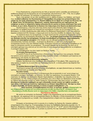 -24-
Ο ημξ Κανηαβζάκκδξ, ικδιμκεφμκηαξ ηαζ πάθζ ιε ανκδηζηυ ηνυπμ «παπάδεο θαη θαιόγεξνπο»
αζζεάκεηαζ άζπδια ηαζ ζηεκμπςνείηαζ βζα ημκ αοημηνάημνα «Κσλζηαληίλν Δ΄ (741 - 775), πνπ νη ερζξνί
ηνπ, παπάδεο θαη θαιόγεξνη, ηνπ θόιιεζαλ ην παξαηζνύθιη Κνπξώλπκνο»!
΋ιςξ, είκαζ θακενυ, υηζ ηαζ πάθζ πνμδίδεηαζ απυ ηα «αζαθία ζζημνίαξ» πμο δζάααζε, βζαηί λεπκά
πςξ «ην βίαην θαζεζηώο ηνπ Κσλζηαληίλνπ Ε’ δηαηεξήζεθε ζηε κλήκε ησλ κεηαγελέζηεξσλ ζαλ
επνρή ηεο πην σκήο ηξνκνθξαηίαο»[10]. Δίκαζηε βέβαηνη όηη αλ ήμεξε όηη ε επνρή ηνπ Κσλ/λνπ ηνπ
Δ΄ άθεζε πίζσ ηνπ δησγκέλνπο, εμόξηζηνπο, λεθξνύο, βαζαληζκέλνπο θαη ηπθισκέλνπο, ζα
απέθεπγε λα θάλεη ην παξαπάλσ ζρόιην θαηαλνώληαο όηη εθείλνη νη νπνίνη ππέζηεζαλ όια απηά
ηα δεηλά, αλ κε ηη άιιν, δηθαηνύληαη λα δώζνπλ έλα παξσλύκην ζηνλ δηώθηε θαη βαζαληζηή ηνπο!
Οιμθμβμοιέκςξ, μ Κςκ/κμξ ήηακ έκαξ ζηακυξ ζηναηζςηζηυξ δζμζηδηήξ αθμφ ηαηάθενε κα
εηιδδεκίζεζ ηδκ ανααζηή απεζθή ζηδκ Ακαημθή ηαζ ζοιπθήνςζε ημ ένβμ ημο ιε επζηοπίεξ εκακηίμκ ηςκ
Βμοθβάνςκ, μζ μπμίεξ ελμοδεηένςζακ ηάεε ηίκδοκμ ζηδ Βαθηακζηή Υενζυκδζμ[11], ηάηζ πμο μοδέπμηε
λέπαζακ μζ αογακηζκμί [12]. ΢ίβμονα, δ πανςκοιία αοηή ημο Κςκ/κμο απμδίδεζ ηδκ θυνηζζδ ηδξ επμπήξ.
Σα πνμζυκηα υιςξ ημο αοημηνάημνα, ζε ηαιζά πενίπηςζδ δεκ ιπμνμφκ κα δζαβνάρμοκ ηα υζα
δζέπναλε ελαζηίαξ ηδξ εζημκμιαπζηήξ ζδεμθδρίαξ ημο, δδθ. «ηα ζθιεξά κέηξα ελαληίνλ ησλ εηθνλόθηισλ
θαη ηδηαίηεξα ελαληίνλ ηνπ κνλαρηζκνύ, ηα νπνία ζπλνδεύζεθαλ κε δησγκνύο, αθξσηεξηαζκνύο,
εμνξίεο ησλ εηθνλνθίισλ κνλαρώλ» [13]. Δπεζδή «ηελ πην ζζελαξή αληίδξαζε ελαληίνλ ηεο
εηθνλνθιαζηηθήο πνιηηηθήο αληέηαμαλ…νη κνλαρνί ηνπ Βπδαληίνπ, γη’ απηό θαη ε ζπκπεξηθνξά ηνπ
απηνθξάηνξα ελαληίνλ ηνπο ήηαλ ηδηαίηεξα ζθιεξή. Ο δησγκόο ελαληίνλ ησλ εηθνλνθίισλ εμειίρζεθε κε ηνλ
θαηξό ζε εθζηξαηεία ελαληίνλ ηνπ κνλαρηζκνύ…Οη κνλαρνί άξρηζαλ πηα λα δηώθνληαη, όρη κόλν γηα ην
εηθνλόθηιν θξόλεκα ηνπο αιιά θαη γηα ηνλ απιό ιόγν όηη ήηαλ κνλαρνί θαη εμαλαγθάδνληαλ λα απνβάινπλ
ην κνλαρηθό ζρήκα» [14].
Σα «ηαημνεχιαηα» ημο ζημκ ημιέα ηςκ δζχλεςκ, πμθθά:
Οη ζπλερείο δηαπνκπεύζεηο:
«Γλσζηόλ δ' είλαη όηη θαη Κσλζηαληίλνο ν Κνπξώλπκνο, δηαπνκπεύσλ ηνπο κνλαρνύο, δηέηαμελ
έλα εθαζηνλ απηώλ θξαηείλ γπλαίθα ηε ρεηξί θαη νύησ παξειζείλ απηνύο ηη ηππνδξόκηνλ εκπηπνκέλνπο θαη
πβξηδνκέλνπο ππό παληόο ηνπ ιανύ» [15].
Σα βαζαληζηήξηα θαη ζαλαηώζεηο ηεξαξρώλ:
Δλυνζζε, δζαπυιπεοζε ζημκ ζππυδνμιμ, ηαζ απμηεθάθζζε (7 Οηηςανίμο 768), ηνειχκηαξ βζα
ηνεζξ διένεξ ημ ηεθάθζ ημο ζε ημζκή εέα, ημκ Παηνζάνπδ Κςκ/κμ Β΄, μ μπμίμξ ιάθζζηα είπε ααθηίζεζ δφμ
παζδζά ημο[16].
Σα νκαδηθά βαζαληζηήξηα θαη νη εθηειέζεηο:
Σνζακηαμηηχ ιμκαπμί ηδξ ιμκήξ Πεθεηδηήξ ζοκεθήθεδζακ, ηαζ αθμφ ααζακίζηδηακ ιε πμζηίθμοξ
ηνυπμοξ, εηηεθέζηδηακ ιε αζθολία ζηδκ Έθεζμ[17].
Καη άιια πνιιά:
«Ο Απηνθξάησξ Κσλζηαληίλνο Δ΄ ν Κνπξώλπκνο δηα λα θαηαζηείιε ην θαη’ απηνύ θίλεκα ησλ
εηθνλνθίισλ κνλαρώλ, ζπλέιαβελ, σο γλσζηόλ, ηελ ηδέαλ ηεο εθξηδώζεσο ηνπ κνλαρηθνύ ζεζκνύ. Ο δε
ζηξαηεγόο ηνπ ζέκαηνο ησλ Θξαθεζίσλ Μηραήι Λαραλνδξάθσλ, ππνβνεζώλ ηαο ελεξγείαο απηάο ηνπ
Απηνθξάηνξνο, ην 770, «πάληα κνλαρόλ θαη κνλάζηξηαλ ηνπο ππό ην ζέκα ησλ Θξαθεζίσλ όληαο ζπλήμελ
εηο Έθεζνλ θαη εμαγαγώλ απηνύο εηο πεδίνλ ιεγόκελνλ Τδνπθαληζηήξηλ έθε πξνο απηνύο, όηη ‘ν κελ
βνπιόκελνο ησ βαζηιεί πεηζαξρείλ θαη εκίλ ελδπζάζζσ ζηνιήλ ιεπθήλ θαη ιαβέησ γπλαίθα ηε
ώξα ηαύηε, νη δε ηνύην κε πνηνύληεο ηπθινύκελνη εηο Κύπξνλ εμνξηζζήζνληαη’. Καη άκα ησ ιόγσ
ην έξγνλ εηειέζζε, θαη πνιινί κάξηπξεο ελ εθείλε ηε εκέξα αλεδείρζεζαλ» [18].
Καηά ζπλέπεηα, αληηιακβαλόκαζηε όηη είλαη, ην ιηγόηεξν, θαηδξή ε δηακαξηπξία ηνπ
θνπ Καξθαγηάλλε, ε νπνία αληί λα επηθεληξώλεηαη ζηε βία ηνπ Κσλ/λνπ Δ’, θαηαθξίλεη ηνπο
…δησθόκελνπο επεηδή έδσζαλ απηό ην παξσλύκην ζηνλ δήζελ «πξννδεπηηθό» απηνθξάηνξα!
Πεξί Δηξήλεο Αζελαίαο
Με ζημπυ κα οπμηζιήζεζ ηδκ Δηηθδζία, βνάθεζ μ ημξ Κανηαβζάκκδξ βζα ηδκ αοημηνάηεζνα Δηξήλε
ηελ Αζελαία: «Αο αξρίζνπκε από ηελ απηνθξάηεηξα Δηξήλε ηελ Αζελαία, ε νπνία απνθαηέζηεζε ηηο εηθόλεο
θαη ε Δθθιεζία ηε κλεκνλεύεη σο ‘επζεβή’. Σηελ πξαγκαηηθόηεηα ππήξμε απηό πνπ ζήκεξα απνθαινύκε
‘θνπκάζη’».
Καηανπάξ κα λεηζκήζμοιε απυ ημ βεβμκυξ υηζ μζ πνάλεζξ ηδξ Δζνήκδξ δεκ πέναζακ ηαευθμο
απαναηήνδηεξ ζηδκ επμπή ηδξ. Ο ζζημνζμβνάθμξ ηαζ άβζμξ ηδξ Ονευδμλδξ Δηηθδζίαξ (εμνηάγεζ ζηζξ 12
Μανηίμο), Θενθάλεο ν Οκνινγεηήο, «ζεκαληηθόηαηε πεγή πεξί ηνπ 7
νπ
θαη 8
νπ
αηώλα» [19] ηαηαβνάθεζ ηδκ
ηφθθςζδ ημο Κςκ/κμο απυ ηδκ ίδζα ημο ηδ ιδηένα ςξ βεβμκυξ πμο είπε πνμηαθέζεζ απμηνμπζαζιυ:
 