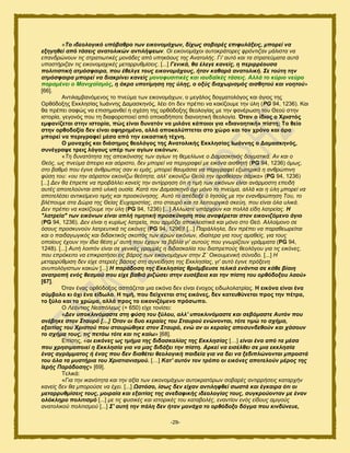 -29-
«Τν ηδενινγηθό ππόβαζξν ησλ εηθνλνκάρσλ, δίρσο ζνβαξέο επηθπιάμεηο, κπνξεί λα
εμεγεζεί από ηάζεηο αλαηνιηθώλ αληηιήςεσλ. Οη εηθνλνκάρνη απηνθξάηνξεο θξόληηδαλ κάιηζηα λα
επαλδξώλνπλ ηηο ζηξαηησηηθέο κνλάδεο από ππεθόνπο ηεο Αλαηνιήο. Γη' απηό θαη ηα ζηξαηεύκαηα απηά
ππνζηήξηδαλ ηηο εηθνλνκαρηθέο κεηαξξπζκίζεηο. [...] Γεληθά, ζα έιεγε θαλείο, ε πεξηξξένπζα
πνιηηηζηηθή αηκόζθαηξα, πνπ έζειγε ηνπο εηθνλνκάρνπο, ήηαλ θαζαξά αλαηνιηθή. Σε ηνύηε ηελ
αηκόζθαηξα κπνξεί λα δηαθξίλεη θαλείο κνλνθπζηηηθέο θαη ηνπδατθέο ηάζεηο. Αιιά ην θύξην λεύξν
παξακέλεη ν Μαληρατζκόο, ε άθξα ππνηίκεζε ηεο ύιεο, ν νμύο δηαρσξηζκόο αηζζεηνύ θαη λνεηνύ»
[66].
Ακηζθαιαακυιεκμξ ημ πκεφια ηςκ εζημκμιάπςκ, μ ιεβάθμξ δμβιαημθυβμξ ηαζ άβζμξ ηδξ
Ονευδμλδξ Δηηθδζίαξ Ηςάκκδξ Γαιαζηδκυξ, θέεζ υηζ δεκ πνέπεζ κα ηαηίγμοιε ηδκ φθδ (PG 94, 1236). Καζ
εα πνέπεζ ζαθχξ κα επζζδιακεεί δ ζπέζδ ηδξ μνευδμλδξ εεμθμβίαξ ιε ηδκ θακένςζδ ημο Θεμφ ζηδκ
ζζημνία, βεβμκυξ πμο ηδ δζαθμνμπμζεί απυ μπμζαδήπμηε δζακμδηζηή εεμθμβία. Όηαλ ν ίδηνο ν Υξηζηόο
εκθαλίδεηαη ζηελ ηζηνξία, πώο είλαη δπλαηόλ λα κηιάλε θάπνηνη γηα «δηαλνεηηθή» πίζηε; Σν ζείν
ζηελ νξζνδνμία δελ είλαη αθεξεκέλν, αιιά απνθαιύπηεηαη ζην ρώξν θαη ηνλ ρξόλν θαη άξα
κπνξεί λα πεξηγξαθεί κέζα από ηελ εηθαζηηθή ηέρλε.
Ο κνλαρόο θαη δηάζεκνο ζενιόγνο ηεο Αλαηνιηθήο Δθθιεζίαο Ησάλλεο ν Γακαζθελόο,
ζπλέγξαςε ηξεηο ιόγνπο ππέξ ησλ αγίσλ εηθόλσλ.
«Τε δπλαηόηεηα ηεο απεηθόληζεο ησλ αγίσλ ηε ζεκειίσλε ν Γακαζθελόο δνγκαηηθά. Αλ θαη ν
Θεόο, σο πλεύκα άπεηξν θαη αόξηζην, δελ κπνξεί λα πεξηγξαθεί κε εηθόλα αηζζεηή (PG 94, 1236) όκσο,
ζην βαζκό πνπ έγηλε άλζξσπνο ζαλ θη εκάο, κπνξεί ζαπκάζηα λα πεξηγξαθεί εμσηεξηθά ε αλζξώπηλε
θύζε ηνπ: «νπ ηελ αόξαηνλ εηθνλίδσ ζεόηεηα, αιι’ εηθνλίδσ Θενύ ηελ νξαζείζαλ ζάξθα» (PG 94, 1236)
[...] Γελ ζα έπξεπε λα πξνβάιιεη θαλείο ηελ αληίξξεζε όηη ε ηηκή ησλ εηθόλσλ είλαη αλάξκνζηε επεηδή
απηέο απνηεινύληαη από πιηθή νπζία. Καηά ηνλ Γακαζθελό όρη κόλν ην πλεύκα, αιιά θαη ε ύιε κπνξεί λα
απνηειέζεη αληηθείκελν ηηκήο θαη πξνζθύλεζεο. Απηό ην απέδεημε ό Ηεζνύο κε ηελ ελαλζξώπεζε Τνπ, ην
βιέπνπκε ζηα Γώξα ηεο Θείαο Δπραξηζηίαο, ζην ζηαπξό θαη ηα ιεηηνπξγηθά ζθεύε, πνπ είλαη όια πιηθά.
Γελ πξέπεη λα θαθίδνπκε ηελ ύιε (PG 94, 1236) [...] Άιισζηε ππάξρνπλ θαη πνιιά είδε ιαηξείαο. Η
"ιαηξεία" ησλ εηθόλσλ είλαη απιή ηηκεηηθή πξνζθύλεζε πνπ αλαθέξεηαη ζηνλ εηθνληδόκελν άγην
(PG 94, 1236). Γελ είλαη ε θπξίσο ιαηξεία, πνπ αξκόδεη απνθιεηζηηθά θαη κόλν ζην Θεό. Αιινίκνλν ζε
όζνπο πξνζθπλνύλ ιαηξεπηηθά ηηο εηθόλεο (PG 94, 1296)! [...] Παξάιιεια, δελ πξέπεη λα παξαζεσξείηαη
θαη ν παηδαγσγηθόο θαη δηδαθηηθόο ζθνπόο ησλ ηεξώλ εηθόλσλ, ηδηαίηεξα γηα ηνπο ακαζείο, γηα ηνπο
νπνίνπο έρνπλ ηελ ίδηα ζέζε κ' απηή πνπ έρνπλ ηα βηβιία γη' απηνύο πνπ γλσξίδνπλ γξάκκαηα (PG 94,
1248). [...] Απηή ινηπόλ είλαη ζε γεληθέο γξακκέο ε δηδαζθαιία ηνπ δηαπξεπνύο ζενιόγνπ γηα ηηο εηθόλεο,
πνπ επξόθεηην λα επηθξαηήζεη εηο βάξνο ησλ εηθνλνκάρσλ ζηελ Ε΄ Οηθνπκεληθή ζύλνδν. [...] Ζ
κεηαξξύζκηζε δελ είρε ζηεξεέο βάζεηο ζηε ζπλείδεζε ηεο Δθθιεζίαο, γη' απηό έγηλε πξόμελε
αλππνιόγηζησλ θαθώλ [...] Η παξάδνζε ηεο Εθθιεζίαο ζξηάκβεπζε ηειηθά ελάληηα ζε θάζε βίαηε
αλαηξνπή ελόο ζεζκνύ πνπ είρε βαζηά ξηδώζεη ζηελ επζέβεηα θαη ηελ πίζηε ηνπ νξζόδνμνπ ιανύ»
[67].
΋ηακ έκαξ μνευδμλμξ αζπάγεηαζ ιζα εζηυκα δεκ είκαζ έκμπμξ εζδςθμθαηνίαξ. Ζ εηθόλα είλαη έλα
ζύκβνιν θη όρη έλα είδσιν. Ζ ηηκή, πνπ δείρλεηαη ζηηο εηθόλεο, δελ θαηεπζύλεηαη πξνο ηελ πέηξα,
ην μύιν θαη ην ρξώκα, αιιά πξνο ην εηθνληδόκελν πξόζσπν.
Ο Λεόληηνο Νεαπόιεσο (+ 650) είπε ημκίζεζ:
«Δελ ππνθιηλόκαζηε ζηε θύζε ηνπ μύινπ, αιι' ππνθιηλόκαζηε θαη ζεβόκαζηε Απηόλ πνπ
αλέβεθε ζηνλ Σηαπξό […] Όηαλ νη δπν θεξαίεο ηνπ Σηαπξνύ ελώλνληαη, ηόηε ηηκώ ην ζρήκα,
εμαηηίαο ηνπ Χξηζηνύ πνπ ζηαπξώζεθε ζηνλ Σηαπξό, ελώ αλ νη θεξαίεο απνζπλδεζνύλ θαη ράζνπλ
ην ζρήκα ηνπο, ηηο πεηάσ ηόηε θαη ηηο θαίσ» [68].
Δπίζδξ, «νη εηθόλεο σο ηκήκα ηεο δηδαζθαιίαο ηεο Εθθιεζίαο […] είλαη έλα από ηα κέζα
πνπ ρξεζηκνπνηεί ε Εθθιεζία γηα λα καο δηδάμεη ηελ πίζηε. Αξθεί λα εηζέιζεη ζε κηα εθθιεζία
έλαο αγξάκκαηνο ή έλαο πνπ δελ δηαζέηεη ζενινγηθή παηδεία γηα λα δεη λα μεδηπιώλνληαη κπξνζηά
ηνπ όια ηα κπζηήξηα ηνπ Χξηζηηαληζκνύ. […] Καη' απηόλ ηνλ ηξόπν νη εηθόλεο απνηεινύλ κέξνο ηεο
Ιεξήο Παξάδνζεο» [69].
Σεθζηά:
«Γηα ηελ ηθαλόηεηα θαη ηελ αμία ησλ εηθνλνκάρσλ απηνθξαηόξσλ ζνβαξέο αληηξξήζεηο θαηαξρήλ
θαλείο δελ ζα κπνξνύζε λα έρεη. [...] Ωζηόζν, ίζσο δελ είραλ αληηιεθζεί ζσζηά θαη έγθαηξα όηη νη
κεηαξξπζκίζεηο ηνπο, κνηξαία θαη εμαηηίαο ηεο αλεδαθηθήο ηδενινγίαο ηνπο, ζπγθξνύνληαλ κε έλαλ
νιόθιεξν πνιηηηζκό [...] κε ηηο θπζηθέο θαη ηζηνξηθέο ηνπ θαηαβνιέο, ελαληίνλ ελόο είδνπο ακηγνύο
αλαηνιηθνύ πνιηηηζκνύ [...] Σ' απηή ηελ πάιε δελ ήηαλ κνλάρα ην νξζόδνμν δόγκα πνπ θηλδύλεπε,
 