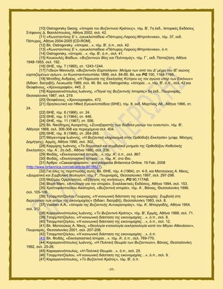 -31-
[10] Ostrogorsky Georg, «Ηζηνξία ηνπ Βπδαληηλνύ Κξάηνπο», ηυι. Β', 7δ έηδ., Ηζημνζηέξ Δηδυζεζξ
΢ηέθακμξ Γ. Βαζζθυπμοθμξ, Αεήκα 2002, ζεθ. 42.
[11] «Κσλζηαληίλνο Δ΄», εβηοηθμπαίδεζα «Πάπονμξ-Λανμφξ-Μπνζηάκκζηα», ηυι. 37, εηδ.
Πάπονμξ, Αεήκα 2004-2005 [CD-ROM].
[12] Βθ. Ostrogorsky, «Ηζηνξία…», ηυι. Β', υ.π., ζεθ. 42.
[13] «Κσλζηαληίλνο Δ΄», εβηοηθμπαίδεζα «Πάπονμξ-Λανμφξ-Μπνζηάκκζηα», υ.π.
[14] Ostrogorsky, «Ηζηνξία…», ηυι. Β', υ.π., ζεθ. 41.
[15] Κμοημοθέξ Φαίδςκ, «Βπδαληηλώλ Βίνο θαη Πνιηηηζκόο», ηυι. Γ΄, εηδ. Παπαγήζδ, Αεήκα
1948-1955, ζεθ. 192.
[16] ΘΖΔ, ηυι. 7 (1965), ζη. 1243-1244.
[17] Γεδεχκ Μακμοήθ, «Βπδαληηλόλ Δνξηνιόγηνλ. Μλήκαη ησλ από ηνπ Γ' κέρξη ηνπ ΗΔ' αηώλνο
ενξηαδνκέλσλ αγίσλ», εκ Κςκζηακηζκμοπυθεζ 1899, ζεθ. 84-85. Βθ. ηαζ PG 100, 1164-1165.
[18] Μζηζίδδξ Ακδνέαξ, «Ζ Παξνπζία ηεο Δθθιεζίαο Κύπξνπ εηο ηνλ αγώλα ππέξ ησλ Δηθόλσλ»
(δζδαηη. δζαηνζαή), Λεοηςζία 1989, ζεθ. 46. Βθ. ηαζ Ostrogorsky, «Ηζηνξία…», ηυι. Β', υ.π., ζεθ. 42 ηαζ
Θεμθάκμοξ, «Φξνλνγξαθία», 445, 3.
[19] Καναβζακκυπμοθμξ Ηςάκκδξ, «Πεγαί ηεο Βπδαληηλήο Ηζηνξίαο» 5δ έηδ., Πμονκανάξ,
Θεζζαθμκίηδ 1987, ζεθ. 219.
[20] Θεμθάκμοξ, «Φξνλνγξαθία», 472.
[21] Θξεζθεπηηθή θαη Ζζηθή Δγθπθινπαίδεηα (ΘΖΔ), ηυι. 8, εηδ. Μανηίκμξ Αε., Αεήκα 1966, ζη.
24.
[22] ΘΖΔ, ηυι. 8 (1966), ζη. 24.
[23] ΘΖΔ, ηυι. 5 (1964), ζη. 446.
[24] ΘΖΔ, ηυι. 11 (1967), ζη. 556.
[25] Βθ. Νζηυδδιμξ Αβζμνείηδξ, «Σπλαμαξηζηήο ησλ δώδεθα κελώλ ηνπ εληαπηνύ», ηυι. Β',
Αεήκδζζ 1868, ζεθ. 306-308 ηαζ πενζεπυιεκα ζεθ. 404.
[26] ΘΖΔ, ηυι. 8 (1966), ζη. 264-265.
[27] Μάβζεκημνθ Ηςάκκδξ, «Ζ Βπδαληηλή θιεξνλνκηά ζηελ Οξζόδνμε Δθθιεζία» (ιηθν. Μυζπμξ
Γδιήηνδξ), Ανιυξ, Αεήκα 1990, ζεθ. 302.
[28] Κανιίνδξ Ηςάκκδξ, «Τα δνγκαηηθά θαη ζπκβνιηθά κλεκεία ηεο Οξζνδόμνπ Καζνιηθήο
Δθθιεζίαο», ηυι. Α΄, 2δ έηδ., Αεήκα 1960, ζεθ. 236.
[29] Φεζδάξ, «Δθθιεζηαζηηθή Ηζηνξία…», ηυι. Α', υ.π., ζεθ. 867.
[30] Φεζδάξ, «Δθθιεζηαζηηθή Ηζηνξία…», ηυι. Α', ζημ ίδζμ.
[31] Άνενμ: «Caesaropapism», encyclopedia Britannica Online. 19 Feb. 2008
(http://www.britannica.com/eb/article-9018527).
[32] Γζα υθεξ ηζξ πενζπηχζεζξ αοηέξ Βθ. ΘΖΔ, ηυι. 4 (1964), ζη. 4-5, ηαζ Μαηζμφηαξ Α. Νίημξ,
«Γνγκαηηθή θαη Σπκβνιηθή ζενινγία», ηυι. Γ', Πμονκανάξ, Θεζζαθμκίηδ 1997, ζεθ. 297-298.
[33] Μαλίιμο Οιμθμβδημφ, «Δμήγεζηο ηεο θηλήζεσο», PG 90,117ΑΒ.
[34] Bloch Marc, «Απνινγία γηα ηελ ηζηνξία», Δκαθθαηηζηέξ Δηδυζεζξ, Αεήκα 1994, ζεθ. 153.
[35] Υνζζημθζθμπμφθμο Αζηαηενίκδ, «Βπδαληηλή ηζηνξία», ηυι. Α΄, Βάκζαξ, Θεζζαθμκίηδ 1996,
ζεθ. 105-106.
[36] Σζμνιπαηγυβθμο Γεχνβζμξ, «Ζ θνηλσληθή δηάζηαζε ηεο εηθνλνκαρίαο. Σπκβνιή ζηε
δηεξεύλεζε ησλ αηηίσλ ηεο εηθνλνκαρίαο» (δζδαηη. δζαηνζαή), Θεζζαθμκίηδ 1993, ζεθ. 8.
[37] Vasiliev Α.Α., «Ηζηνξία ηεο Βπδαληηλήο Απηνθξαηνξίαο», ηυι. Α', Μπενβαδήξ, Αεήκα 1954,
ζεθ. 312.
[38] Καναβζακκυπμοθμξ Ηςάκκδξ, «Τν Βπδαληηλό Κξάηνο», ηυι. Β', Δνιήξ, Αεήκα 1988, ζεθ. 71.
[39] Σζμνιπαηγυβθμο, «Ζ θνηλσληθή δηάζηαζε ηεο εηθνλνκαρίαο…», υ.π., ζεθ. 6.
[40] Σζμνιπαηγυβθμο, «Ζ θνηλσληθή δηάζηαζε ηεο εηθνλνκαρίαο…», υ.π., ζεθ. 12.
[41] Βθ. Μαηζμφηαξ Α. Νίημξ, «Θενινγία θηηζηνινγία εθθιεζηνινγία θαηά ηνλ Μέγαλ Αζαλάζηνλ»,
Πμονκανάξ, Θεζζαθμκίηδ 2001, ζεθ. 207-208.
[42] Σζμνιπαηγυβθμο, «Ζ θνηλσληθή δηάζηαζε ηεο εηθνλνκαρίαο…», υ.π.
[43] Βθ. Φεζδάξ, «Δθθιεζηαζηηθή Ηζηνξία…», ηυι. Α', υ.π., ζεθ. 769-770.
[44] Καναβζακκυπμοθμξ Ηςάκκδξ, «Ζ Πνιηηηθή Θεσξία ησλ Βπδαληηλώλ», Βάκζαξ, Θεζζαθμκίηδ
1992, ζεθ. 25-26.
[45] Καναβζακκυπμοθμξ, «Ζ Πνιηηηθή Θεσξία…», υ.π., ζεθ. 25.
[46] Σζμνιπαηγυβθμο, «Ζ θνηλσληθή δηάζηαζε ηεο εηθνλνκαρίαο…», υ.π., ζεθ. 9.
[47] Καναβζακκυπμοθμξ, «Τν Βπδαληηλό Κξάηνο», ηυι. Β', υ.π.
 