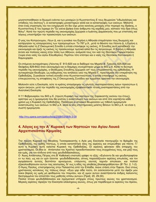 -4-
ιεβζζημπμζήεδηακ μζ δζςβιμί εκάκηζα ηςκ ιμκαπχκ (μ Κςκζηακηίκμξ Δ ημοξ εεςνμφζε "εζδςθμθάηνεξ ηαζ
μπαδμφξ ημο ζηυημοξ"), μζ ηαηαζηνμθέξ ιμκαζηδνζχκ αθθά ηαζ μζ ηαηαζηνμθέξ ηςκ εζηυκςκ. Μάθζζηα
υηακ έκαξ ζηναηδβυξ ημο ημκ εκδιένςζε υηζ δεκ είπε ιείκεζ ηακέκαξ ιμκαπυξ ζηδκ πενζμπή ηδξ Θνάηδξ, μ
Κςκζηακηίκμξ Δ ημο έβναρε υηζ "΢ε εζέκα ανήηα έκακ άκενςπμ ηδξ ηανδζάξ ιμο, ηάπμζμκ πμο δνα υπςξ
εέθς". Καηά ηδκ πνχηδ πενίμδμ ηδξ εζημκμιαπίαξ λεπχνζζε μ Ηςάκκδξ Γαιαζηδκυξ πμο ιε επζζημθέξ ηαζ
θυβμοξ οπμζηήνζλακ ηδκ πνμζηφκδζδ ηςκ εζηυκςκ.
Ο βζμξ ημο Κμπνχκοιμο, Λέςκ Γ, ηαζ δ βοκαίηα ημο Δζνήκδ δ Αεδκαία ζηαιάηδζακ ημοξ δζςβιμφξ ηαζ
ηαηάνβδζακ ηζξ απαβμνεφζεζξ ηςκ πνμδβμοιέκςκ. Σμ 787 ι.Υ., ιεηά ημ εάκαημ ημο Λέμκηα Γ, δ Δζνήκδ δ
Αεδκαία ηαθεί ηδ Ε Οζημοιεκζηή ΢φκμδμ δ μπμία επακέθενε ηζξ εζηυκεξ. Ζ ΢φκμδμξ αοηή ηαηαδίηαγε ηδκ
εζημκμιαπία ηαζ υνζγε ηζξ εζηυκεξ ηζξ πνμζηοκμφιε ηζιδηζηά αθθά δεκ ηζξ θαηνεφμοιε. Ζ Δζνήκδ δ Αεδκαία
έηηζζε ηαζ πμθθμφξ καμφξ ζηδκ πυθδ ηςκ Αεδκχκ, ακάιεζά ημοξ ημκ καυ ηδξ Θεμηυημο Γμνβμεπδηυμο
(ηχνα είκαζ καυξ ημο αβίμο Δθεοεενίμο). Πενίπμο ηυηε ηηίζηδηε ηαζ μ καυξ ηδξ Θεμηυημο Καπκζηανέα ή
Καιμοπανέα.
Οζ επυιεκμζ αοημηνάημνεξ (Λέμκηαξ Δ΄ 813-820 ηαζ μζ δζάδμπμί ημο Μζπαήθ Β΄ Σναοθυξ 825-829 ηαζ
Θευθζθμξ 829-842) ήηακ εζημκμιάπμζ ηαζ μζ δζαιάπεξ ζοκεπίζηδηακ ιέπνζ ημ 843 ι.Υ. Καηά ηδ δεφηενδ
πενίμδμ ηδξ εζημκμιαπίαξ, μ Θευδςνμξ ΢ημοδίηδξ λεπχνζζε απ' ημοξ οπεναζπζζηέξ ηδξ μνεμδμλίαξ. Ζ
αοημηνάηεζνα Θεμδχνα, ςξ ηδδειυκαξ ημο ακήθζημο οζμφ ηδξ Μζπαήθ Γ, πνμεημίιαζε ηδκ επζηνάηδζδ ηδξ
Ονεμδμλίαξ. ΢οβηάθεζε ημπζηή ζφκμδμ ζηδκ Κςκζηακηζκμφπμθδ, δ μπμία επακέθενε ηζξ εζηυκεξ
επζηονχκμκηαξ ηζξ απμθάζεζξ ηδξ Ε Οζημοιεκζηήξ ΢οκυδμο ηαζ ηενιάηζζε μνζζηζηά ηδκ εζημκμιαπία.
Μμθμκυηζ μφηε δ Δηηθδζία, μφηε ημ ηνάημξ απαβυνερακ ηζξ βθοπηέξ ακαπαναζηάζεζξ αβίςκ πνμζχπςκ ή
ζενχκ ζηδκχκ, ιεηά ηδκ πενίμδμ ηδξ εζημκμιαπίαξ ελαθακίζηδηακ ηέημζεξ ακαπαναζηάζεζξ απυ ηδκ
Ακαημθζηή Δηηθδζία.
Ζ 11 Φεανμοανίμο ημο 843 ι.Υ. (πνχηδ Κονζαηή ηςκ κδζηεζχκ ηδξ ΢αναημζηήξ εηείκμο ημο έημοξ),
μνίζηδηε ςξ δ διενμιδκία πμο εα βζκυηακ δ ακαζηφθςζδ ηςκ εζηυκςκ ηαζ απυ ηυηε εμνηάγεηαζ ηάεε
πνυκμ ςξ δ Κονζαηή ηδξ Ονεμδμλίαξ. Παθζυηενα μζ ζζημνζημί εεςνμφζακ ςξ πζεακή διενμιδκία
ακαζηφθςζδξ ηςκ εζηυκςκ ημ 842 ι.Υ. αθθά μζ κέεξ επζζηδιμκζηέξ ιεθέηεξ εέθμοκ ημ 843 ι.Υ. κα είκαζ δ
ζςζηή διενμιδκία.
http://my.opera.com/gialioy/blog/2009/03/08/8-3-09
4. Λόγνο εηο ηελ Α’ Κπξηαθή ησλ Νεζηεηώλ ηνπ Αγίνπ Λνπθά
Αξρηεπηζθόπνπ Κξηκαίαο
Σδκ πνχηδ Κονζαηή ηδξ Μεβάθδξ Σεζζαναημζηήξ δ Αβία ιαξ Δηηθδζία πακδβονίγεζ ημ ενίαιαμ ηδξ
Ονεμδμλίαξ, ηδξ μνεήξ πίζηεςξ, δ μπμία ηαηαπάηδζε υθεξ ηδξ αζνέζεζξ ηαζ ζηενεχεδηε βζα πάκηα. Γζ’
αοηυ δ Κονζαηή αοηή ηαθείηαζ Κονζαηή ηδξ Ονεμδμλίαξ. Οζ αζνέζεζξ θάκδηακ ήδδ απανπήξ ημο
πνζζηζακζζιμφ. Οζ ίδζμζ μζ Απυζημθμζ ημο Υνζζημφ πνμεζδμπμζμφζακ ημοξ ζοβπνυκμοξ ημοξ, ηαζ ιαγί ημοξ
ηαζ ειάξ, βζα ημκ ηίκδοκμ απυ ημοξ ρεοδμδζδαζηάθμοξ.
Ο Άβζμξ Απυζημθμξ Πέηνμξ ζηδ Β’ Καεμθζηή επζζημθή βνάθεζ ημ ελήξ: «Δβέκμκημ δε ηαζ ρεοδμπνμθήηαζ
εκ ης θαχ, ςξ ηαζ εκ οιίκ έζμκηαζ ρεοδμδζδάζηαθμζ, μίηζκεξ πανεζζάλμοζζκ αζνέζεζξ απςθείαξ, ηαζ ημκ
αβμνάζακηα αοημφξ δεζπυηδκ ανκμφιεκμζ, επάβμκηεξ εαοημίξ ηαπζκήκ απχθεζακ, ηαζ πμθθμί
ελαημθμοεήζμοζζκ αοηχκ ηαζξ αζεθβείαζξ, δζ’ μοξ δ μδυξ ηδξ αθδεείαξ αθαζθδιδεήζεηαζ» (Β’ Πεη. 2, 1-2).
Ο Άβζμξ Παφθμξ, επζζηνέθμκηαξ ζηδκ Παθαζζηίκδ απυ ηδκ Δθθάδα, έηακε ζηάζδ ζηδκ Έθεζμ. Δηεί ζημοξ
πνζζηζακμφξ ηαημίημοξ ηδξ πυθεςξ έθεβε: «Δβχ βαν μίδα ημφημ, υηζ εζζεθεφζμκηαζ ιεηά ηδκ άθζλίκ ιμο
θφημζ αανμίξ εζξ οιάξ ιδ θεζδυιεκμζ ημο πμζικίμο, ηαζ ελ οιχκ αοηχκ ακαζηήζμκηαζ άκδνεξ θαθμφκηεξ
δζεζηναιιέκα ημο απμζπάκ ημοξ ιαεδηάξ μπίζς αοηχκ» (Πναλ. 20, 29-30).
Πμθθμί ηέημζμζ ρεοδμδζδάζηαθμζ ηαζ ζπζζιαηζημί οπήνπακ ζημοξ πνχημοξ αζχκεξ ημο πνζζηζακζζιμφ.
Μενζηέξ αζνέζεζξ ηάναγακ ηδκ Δηηθδζία μθυηθδνμοξ αζχκεξ, υπςξ βζα πανάδεζβια μζ αζνέζεζξ ημο Ανείμο,
 