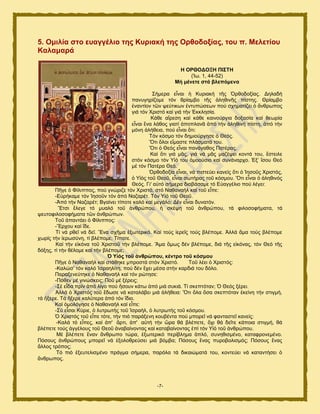 -7-
5. Οκηιία ζην επαγγέιην ηεο Κπξηαθή ηεο Οξζνδνμίαο, ηνπ π. Μειεηίνπ
Καιακαξά
Ζ ΟΡΘΟΓΟΞΖ ΠΗ΢ΣΖ
(Ἰς. 1, 44-52)
Μή κέλεηε ζηά βιεπόκελα
΢ήιενα εἶκαζ ἟ Κονζαηή ηῆξ ὆νεμδμλίαξ. Γδθαδή
πακοβδνίγμιε ηυκ ενίαιαμ ηῆξ ἀθδεζκῆξ πίζηδξ. Θνίαιαμ
ἐκακηίμκ ηῶκ ρεφηζηςκ ἐκηοπχζεςκ πμφ ζπδιαηίγεζ ὁ ἄκενςπμξ
βζά ηυκ Υνζζηυ ηαί βζά ηήκ ἖ηηθδζία.
Κάεε αἵνεζδ ηαί ηάεε ηαζκμφνβζα δμλαζία ηαί εεςνία
εἶκαζ ἕκα θάεμξ βζαηί ἀπμπθακᾶ ἀπυ ηήκ ἀθδεζκή πίζηδ, ἀπυ ηήκ
ιυκδ ἀθήεεζα, πμφ εἶκαζ ὅηζ:
Συκ ηυζιμ ηυκ δδιζμφνβδζε ὁ Θευξ.
Ὅηζ ὅθμζ εἴιαζηε πθάζιαηά ημο.
Ὅηζ ὁ Θευξ εἶκαζ πακάβαεμξ Παηέναξ.
Καί ὅηζ βζά ιᾶξ, βζά κά ιᾶξ ιαγέρεζ ημκηά ημο, ἔζηεζθε
ζηυκ ηυζιμ ηυκ Τἱυ ημο ὁιμμφζζμ ηαί ζοκάκανπμ. ἖λ’ ἴζμο Θευ
ιέ ηυκ Παηένα Θευ.
὆νεμδμλία εἶκαζ, κά πζζηεφεζ ηακείξ ὅηζ ὁ Ἰδζμῦξ Υνζζηυξ,
ὁ Τἱυξ ημῦ Θεμῦ, εἶκαζ ζςηήναξ ημῦ ηυζιμο. Ὅηζ εἶκαζ ὁ ἀθδεζκυξ
Θευξ. Γζ' α὎ηυ ζήιενα δζααάζαιε ηυ Δ὎αββέθζμ πμφ θέβεζ:
Πῆβε ὁ Φίθζππμξ, πμφ βκχνζγε ηυκ Υνζζηυ, ζηυ Ναεακαήθ ηαί ημῦ εἶπε:
-Δ὏νήηαιε ηυκ Ἰδζμῦκ ηυκ ἀπυ Ναγανέη. Συκ Τἱυ ημῦ Θεμῦ.
-Ἀπυ ηήκ Ναγανέη; Ββαίκεζ ηίπμηε ηαθυ ηαί ιεβάθμ; Γέκ εἶκαζ δοκαηυκ.
Ἔηζζ ἔθεβε ηυ ιοαθυ ημῦ ἀκενχπμο, ἟ ζηέρδ ημῦ ἀκενχπμο, ηά θζθμζμθήιαηα, ηά
ρεοημθζθμζμθήιαηα ηῶκ ἀκενχπςκ.
Σμῦ ἀπακηάεζ ὁ Φίθζππμξ:
-Ἔνπμο ηαί ἴδε.
Σί κά νεεῖ κά δεῖ. Ἕκα ζπῆια ἐλςηενζηυ. Καί ημφξ ἱενεῖξ ημφξ αθέπμιε. Ἀθθά ἅια ημφξ αθέπμιε
πςνίξ ηήκ ἱενςζφκδ, ηί αθέπμιε; Σίπμηε.
Καί ηήκ εἰηυκα ημῦ Υνζζημῦ ηήκ αθέπμιε. Ἅια ὅιςξ δέκ αθέπμιε, δζά ηῆξ εἰηυκαξ, ηυκ Θευ ηῆξ
δυλδξ, ηί ηήκ εέθμιε ηαί ηήκ αθέπμιε;
Ὁ Τἱόο ηνῦ ἀλζξώπνπ, θέληξν ηνῦ θόζκνπ
Πῆβε ὁ Ναεακαήθ ηαί ζηάεδηε ιπνμζηά ζηυκ Υνζζηυ. Σμῦ θέεζ ὁ Υνζζηυξ:
-Καθχζ’ ηυκ ηαθυ Ἰζναδθίηδ, πμφ δέκ ἔπεζ ιέζα ζηήκ ηανδζά ημο δυθμ.
Παναλεκεφηδηε ὁ Ναεακαήθ ηαί ηυκ νχηδζε:
-Πυεεκ ιέ βζκχζηεζξ; Πμῦ ιέ λένεζξ;
-΢έ εἶδα πνίκ ἀπυ θίβμ πμφ ἤζμοκ ηάης ἀπυ ιζά ζοηζά. Σί ζηεπηυηακ; ὇ Θευξ λένεζ.
Ἀθθά ὁ Υνζζηυξ ημῦ ἔδςζε κά ηαηαθάαεζ ιζά ἀθήεεζα: Ὅηζ ὅθα ὅζα ζηεπηυηακ ἐηείκδ ηήκ ζηζβιή,
ηά ἤλενε. Σά ἤλενε ηαθφηενα ἀπυ ηυκ ἴδζμ.
Καί ὁιμθυβδζε ὁ Ναεακαήθ ηαί εἶπε:
-΢φ εἶζαζ Κφνζε, ὁ θοηνςηήξ ημῦ Ἰζναήθ, ὁ θοηνςηήξ ημῦ ηυζιμο.
὇ Υνζζηυξ ημῦ εἶπε ηυηε, ηήκ πζυ πανάλεκδ ημοαέκηα πμφ ιπμνεῖ κά θακηαζηεῖ ηακείξ:
-Καθά ηυ εἶπεξ, ηαί ἀπ' ἄνηζ, ἀπ' α὎ηή ηήκ ὥνα εά αθέπεηε, ὄπζ εά δεῖηε ηάπμζα ζηζβιή, εά
αθέπεηε ημφξ ἀββέθμοξ ημῦ Θεμῦ ἀκαααίκμκηαξ ηαί ηαηαααίκμκηαξ ἐπί ηυκ Τἱυ ημῦ ἀκενχπμο.
Μέ αθέπεηε ἕκακ ἄκενςπμ ηχνα, ἐλςηενζηυ πενίαθδια ἁπθυ, ζοκδεζζιέκμ, ηαηαθνμκειέκμ.
Πυζμοξ ἀκενχπμοξ ιπμνεῖ κά ἐλμθμενεφζεζ ιζά αυιαα; Πυζμοξ ἕκαξ πονμαμθζζιυξ; Πυζμοξ ἕκαξ
ἄθθμξ ηνυπμξ;
Συ πζυ ἐλεοηεθζζιέκμ πνάβια ζήιενα, πανυθα ηά δζηαζχιαηά ημο, ημκηεφεζ κά ηαηακηήζεζ ὁ
ἄκενςπμξ.
 