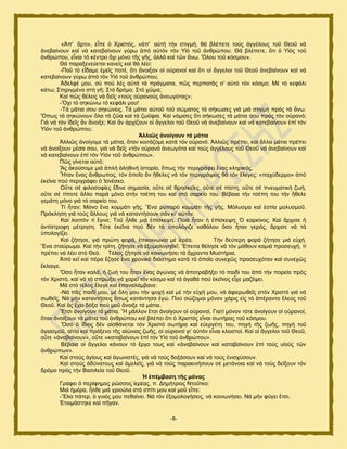 -8-
«Ἀπ' ἄνηζ», εἶπε ὁ Υνζζηυξ, «ἀπ' α὎ηή ηήκ ζηζβιή, εά αθέπεηε ημφξ ἀββέθμοξ ημῦ Θεμῦ κά
ἀκεααίκμοκ ηαί κά ηαηεααίκμοκ βφνς ἀπυ α὎ηυκ ηυκ Τἱυ ημῦ ἀκενχπμο. Θά αθέπεηε, ὅηζ ὁ Τἱυξ ημῦ
ἀκενχπμο, εἶκαζ ηυ ηέκηνμ ὄπζ ιυκμ ηῆξ βῆξ, ἀθθά ηαί ηῶκ ἄκς. Ὅθμο ημῦ ηυζιμο».
Θά παναλεκεφεηαζ ηακείξ ηαί εά θέεζ:
-Πμῦ ηυ εἴδαιε ἐιεῖξ πμηέ, ὅηζ ἄκμζλακ μἱ μ὎νακμί ηαί ὅηζ μἱ ἄββεθμζ ημῦ Θεμῦ ἀκεααίκμοκ ηαί κά
ηαηεααίκμοκ βφνς ἀπυ ηυκ Τἱυ ημῦ ἀκενχπμο;
Ἀδεθθέ ιμο, ζφ πμφ θέξ α὎ηά ηά πνάβιαηα, πῶξ πενπαηᾶξ ζ’ α὎ηυ ηυκ ηυζιμ; Μέ ηυ ηεθάθζ
ηάης; ΢ηδνζβιέκμ ζηή βῆ; ΢ηυ δνυιμ; ΢ηυ πῶια;
Καί πῶξ εέθεζξ κά δεῖξ «ημφξ μ὎νακμφξ ἀκεςβυηαξ»;
-Ὄπζ ηυ ζδηχκς ηυ ηεθάθζ ιμο!
-Σά ιάηζα ζμο ζδηχκεζξ. Σά ιάηζα α὎ημῦ ημῦ ζχιαημξ ηά ζήηςζεξ βζά ιζά ζηζβιή πνυξ ηά ἄκς.
Ὅπςξ ηά ζδηχκμοκ ὅθα ηά γῶα ηαί ηά γςΰθζα. Καί κυιζζεξ ὅηζ ζήηςζεξ ηά ιάηζα ζμο πνυξ ηυκ μ὎νακυ;
Γζά κά ηυκ ἰδεῖξ ἄκ ἄκμζλε; Καί ἄκ ἀνπίγμοκ μἱ ἄββεθμζ ημῦ Θεμῦ κά ἀκεααίκμοκ ηαί κά ηαηεααίκμοκ ἐπί ηυκ
Τἱυκ ημῦ ἀκενχπμο;
Ἀιιηῶο ἀλνίγνπλ ηά κάηηα
Ἀθθζῶξ ἀκμίβμιε ηά ιάηζα, ὅηακ ημζηάγμιε ηαηά ηυκ μ὎νακυ. Ἀθθζῶξ πνέπεζ, ηαί ἄθθα ιάηζα πνέπεζ
κά ἀκμίλμοκ ιέζα ζμο, βζά κά δεῖξ «ηυκ μ὎νακυ ἀκεςβυηα ηαί ημφξ ἀββέθμοξ ημῦ Θεμῦ κά ἀκεααίκμοκ ηαί
κά ηαηεααίκμοκ ἐπί ηυκ Τἱυκ ημῦ ἀκενχπμο».
Πῶξ βίκεηαζ α὎ηυ;
Ἄξ ἀημφζμιε ιζά ἁπθή ἀθδεζκή ἱζημνία, ὅπςξ ηήκ πενζβνάθεζ ἕκαξ ηθδνζηυξ.
Ἦηακ ἕκαξ ἄκενςπμξ, ηυκ ὁπμῖμ ἄκ ἤεεθεξ κά ηυκ πενζβνάρεζξ εά ηυκ ἔθεβεξ: «παπφδενιμ» ἀπυ
ἐηεῖκα πμφ πενζβνάθεζ ὁ Ἰμκέζημ.
Οὔηε ζέ θζθμζμθίεξ ἔδζκε ζδιαζία, μὔηε ζέ ενδζηεῖεξ, μὔηε ζέ πίζηδ, μὔηε ζέ πκεοιαηζηή γςή,
μὔηε ζέ ηίπμηε ἄθθμ πανά ιυκμ ζηήκ ηζέπδ ημο ηαί ζηυ ζανηίμ ημο. Βέααζα ηήκ ηζέπδ ημο ηήκ ἤεεθε
βειάηδ ιυκμ βζά ηυ ζανηίμ ημο.
Σί ἦηακ; Μυκμ ἕκα ημιιάηζ βῆξ. Ἕκα νοπανυ ημιιάηζ ηῆξ βῆξ. Μυθοζια ηαί ἑζηία ιμθοζιμῦ.
Πνυηθδζδ βζά ημφξ ἄθθμοξ βζά κά ηαηακηήζμοκ ζάκ ηζ’ α὎ηυκ.
Καί θμζπυκ ηί ἔβζκε; Σμῦ ἦθεε ιζά ἐπίζηερδ. Πμζά ἦηακ ἟ ἐπίζηερδ; ὇ ηανηίκμξ. Καί ἄνπζζε ἟
ἀκηίζηνμθδ ιέηνδζδ. Συηε ἐηεῖκα πμφ δέκ ηά ὏πμθυβζγε ηαευθμο ὅζμ ἦηακ βενυξ, ἄνπζζε κά ηά
὏πμθμβίγεζ.
Καί γήηδζε, βζά πνχηδ θμνά, ἐπζημζκςκία ιέ ἱενέα. Σήκ δεφηενδ θμνά γήηδζε ιζά ε὎πή.
Ἕκα ζηαφνςια. Καί ηήκ ηνίηδ, γήηδζε κά ἐλμιμθμβδεεῖ. Ἔπεζηα εέθδζε κά ηυκ ιάεμοκ ηαιζά πνμζεοπή, ηί
πνέπεζ κά θέεζ ζηυ Θευ. Σέθμξ γήηδζε κά ημζκςκήζεζ ηά ἄπνακηα Μοζηήνζα.
Ἀπυ ηεῖ ηαί πένα ἔγδζε ἕκα πνμκζηυ δζάζηδια ηαηά ηυ ὁπμῖμ ζοκεπῶξ πνμζεοπυηακ ηαί ζοκεπῶξ
ἔηθαζβε.
Ὅζμ ἦηακ ηαθά, ἟ γςή ημο ἦηακ ἕκαξ ἀβχκαξ κά ἀπμηνααήλεζ ηυ παζδί ημο ἀπυ ηήκ πμνεία πνυξ
ηυκ Υνζζηυ, ηαί κά ηυ ζπνχλεζ κά πανεῖ ηυκ ηυζιμ ηαί ηά ἀβαεά πμφ ἐηεῖκμξ εἶπε ιαγέρεζ.
Μά ζηυ ηέθμξ ἔθεβε ηαί ἐπακαθάιαακε:
-Νά πᾶξ παζδί ιμο, ιέ ὅθδ ιμο ηήκ ροπή ηαί ιέ ηήκ ε὎πή ιμο, κά ἀθζενςεεῖξ ζηυκ Υνζζηυ βζά κά
ζςεεῖξ. Νά ιήκ ηαηακηήζεζξ ὅπςξ ηαηάκηδζα ἐβχ. Πμφ ζχγμιαζ ιυκμκ πάνζξ εἰξ ηυ ἀπένακημ ἔθεμξ ημῦ
Θεμῦ. Καί ἄξ ἔπεζ δυλα πμφ ιμῦ ἄκμζλε ηά ιάηζα.
Ἔηζζ ἀκμίβμοκ ηά ιάηζα. Ἤ ιᾶθθμκ ἔηζζ ἀκμίβμοκ μἱ μ὎νακμί. Γζαηί ιυκμκ ηυηε ἀκμίβμοκ μἱ μ὎νακμί,
ὅηακ ἀκμίλμοκ ηά ιάηζα ημῦ ἀκενχπμο ηαί αθέπεζ ὅηζ ὁ Υνζζηυξ εἶκαζ ζςηήναξ ημῦ ηυζιμο.
Ὅζμ ὁ ἴδζμξ δέκ αἰζεάκεηαζ ηυκ Υνζζηυ ζςηήνα ηαί ε὎ενβέηδ ημο, πδβή ηῆξ γςῆξ, πδβή ημῦ
ἁβζαζιμῦ, αἰηία ηαί πνυλεκμ ηῆξ αἰχκζαξ γςῆξ, μἱ μ὎νακμί βζ’ α὎ηυκ εἶκαζ ηθεζζημί. Καί μἱ ἄββεθμζ ημῦ Θεμῦ,
μὔηε «ἀκαααίκμοκ», μὔηε «ηαηαααίκμοκ ἐπί ηυκ Τἱυ ημῦ ἀκενχπμο».
Βέααζα μἱ ἄββεθμζ ηάκμοκ ηυ ἔνβμ ημοξ ηαί «ἀκαααίκμοκ ηαί ηαηαααίκμοκ ἐπί ημφξ οἱμφξ ηῶκ
ἀκενχπςκ».
Καί ζημφξ ἁβίμοξ ηαί ἀβςκζζηέξ, βζά κά ημφξ δμλάζμοκ ηαί κά ημφξ ἐκζζπφζμοκ.
Καί ζημφξ ἀδφκαημοξ ηαί ἀιεθεῖξ, βζά κά ημφξ παναηζκήζμοκ ζέ ιεηάκμζα ηαί κά ημφξ δείλμοκ ηυκ
δνυιμ πνυξ ηήκ Βαζζθεία ημῦ Θεμῦ.
Ἡ ἐπέκβαζε ηῆο κάλαο
Γνάθεζ ὁ πενίθδιμξ νῶζζμξ ἱενέαξ, π. Γδιήηνζμξ Νημῦηημ:
Μζά ἟ιένα, ἦθεε ιζά βνζμφθα ζηυ ζπίηζ ιμο ηαί ιμῦ εἶπε:
-Ἔθα πάηεν, ὁ βοζυξ ιμο πεεαίκεζ. Νά ηυκ ἐλμιμθμβήζεζξ, κά ημζκςκήζεζ. Νά ιήκ θφβεζ ἔηζζ.
἗ημζιάζηδηε ηαί πῆβακ.
 