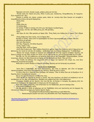 -9-
Ἔθηαζακ ζηυ ζπίηζ, ἄκμζλε ἟ βνζά, ιπῆηακ ιέζα ηαί ημῦ θέεζ:
-Ἄκμζλε α὎ηή ηήκ πυνηα ηαί ιπέξ. Δἶκαζ ὁ βοζυξ ιμο, ηαηάημζημξ. ἗ημζιμεάκαημξ. ΢έ πενζιέκεζ.
἖βχ πενζιέκς ἀπ' ἔλς.
Ἀκμίβεζ ὁ παπάξ ηήκ πυνηα, ιπαίκεζ ιέζα, ἀθθά κά· πεηζέηαζ ὅζμ ἦηακ δοκαηυ κά πεηαπεεῖ ὁ
ἑημζιμεάκαημξ ἐπάκς ηαί νςηᾶ ἀβνζειέκμξ:
-Πμζυξ εἶκαζ;
-἖βχ.
-Πμζυξ εἶζαζ ζφ;
-὇ παπάξ εἶιαζ.
-὇ παπάξ; Σί εέθεζ ὁ παπάξ ζηυ ζπίηζ ιμο; Καί ἄνπζζε ηίξ αθαζηήιζεξ.
-΢οββκχιδ, ημῦ θέεζ. Γέκ ἦθεα ιυκμξ ιμο. Μέ θχκαλεξ.
-἖βχ;
-Γέκ λένς ἄκ ἐζφ. Μζά βνζμφθα ιέ ἔθενε ἐδῶ. Ἕκαξ δζηυξ ζμο ἄκενςπμξ ι’ ἔθενε. Πμῦ ηὄλενα
ἐβχ;
-Πμζυξ ἄκενςπμξ ἦηακ α὎ηυξ, πμφ ζέ ἔθενε ἐδῶ;
Κμζηάγεζ ὁ παπάξ, πάκς ἀπυ ηυ πνμζηέθαθυ ημο ἦηακ ἟ θςημβναθία ιζᾶξ βοκαίηα. Καί θέεζ:
-Νά ἐηείκδ ιέ θχκαλε.
-Καί πμῦ εἶκαζ ἐηείκδ;
-Ἀπ’ ἔλς. Πενζιέκεζ. ΢ηυ ἄθθμ δςιάηζμ.
-Σί θέξ; Ξένεζξ ηί θέξ;
-Πῶξ δέκ λένς. Α὎ηή ιέ ἔθενε.
-Α὎ηή εἶκαζ ἟ ιάκα ιμο. Ἔπεζ πεεάκεζ δεηαπέκηε πνυκζα ηχνα. Καί θέβμκηαξ α὎ηά ὁ ἄννςζημξ ηαί
αθέπμκηαξ ηυκ παπά κά ημῦ θέεζ ηήκ ἀθήεεζα, αἰζεάκεδηε ηάηζ ηυ ἐκηεθῶξ δζαθμνεηζηυ. Σί αἰζεάκεδηε;
-἖ηείκδ ηήκ ζηζβιή, ἄκμζλακ μἱ μ὎νακμί ηαί ηαηάθααε ὅηζ ἀπυ ηυκ μ὎νακυ ηαηέαδηε ἄββεθμξ ημῦ
Θεμῦ ἟ ιδηένα ημο ηαί πῆβε κά ανεῖ ηυκ παπά, κά ηυκ πάεζ ημκηά ημο, βζά κά ἐλμιμθμβδεῆ ηαί κά ζςεῆ.
Καί εἶδε ηυκ Τἱυ ημῦ ἀκενχπμο κά ἔπεηαζ ἐκ δυλῃ βζά κά ηυκ παναθάαεζ. ἖λμιμθμβήεδηε, γήηδζε
ζοββκχιδ, γήηδζε ηήκ Θεία Κμζκςκία ηαί ἔθοβε βζά ηήκ Βαζζθεία ημῦ Θεμῦ. Πῶξ ηαί πυηε;
Ὄπζ ἐπεζδή ημῦ αάθαιε ἕκα ημιιαηάηζ ἀπυ ηυ ζῶια ημῦ Υνζζημῦ ζηυ ζηυια ημο, ἐκῶ ἦηακ
πεεαιέκμξ ζςιαηζηά ηαί ροπζηά.
Ἀθθά βζαηί βζ' α὎ηυκ ἄκμζλακ μἱ μ὎νακμί, ηαηέαδηε ἄββεθμξ ηαί ηυκ ἔζπνςλε ζέ ιεηάκμζα.
Αὐηή εἶλαη ἡ Ὀξζνδνμία
Α὎ηή εἶκαζ ἟ ὆νεμδμλία. Γέκ εἶκαζ θεπημιένεζεξ. Γέκ εἶκαζ ηυ θζαακάηζ. Γέκ εἶκαζ ηά ὄιμνθα
πνμζηοκδηανάηζα. Α὎ηά εἶκαζ θεπημιένεζεξ ηῆξ πίζηεςξ. Ἀθθά ὄπζ α὎ηή ἟ πίζηδ.
Ἡ πίζηδ εἶκαζ ὅηζ ὁ Υνζζηυξ εἶκαζ ζςηήναξ ημῦ ηυζιμο. Ὅθα ηά ἄθθα εἶκαζ βζά κά εοιίγμοκ ὅηζ ὁ
Υνζζηυξ εἶκαζ ὁ ζςηήναξ ημῦ ηυζιμο.
Καί ιέ ηυκ Υνζζηυ ἑκχκεηαζ ὁ ἄκενςπμξ πῶξ;
Ὅηακ εά δεῖ ηυκ μ὎νακυ κά ἀκμίβεζ βζ' α὎ηυκ. Καί ημφξ ἀββέθμοξ ημῦ Θεμῦ κά ἀκεααίκμοκ ηαί κά
ηαηεααίκμοκ εἰξ ηυκ οἱυκ ημῦ ἀκενχπμο. Γδθαδή ζηυκ ηαεέκα ιαξ ζάκ «οἱυ ἀκενχπμο».
἗κχκμιαζ δδθαδή ιέ ηυκ Υνζζηυ, ηυηε πμφ εά δῶ, κά ἀκμίβεζ ὁ πμηαιυξ ηῆξ πάνζημξ ἀπυ ηυκ
μ὎νακυ ηαί κά ἔνπεηαζ κά πθδιιονίγεζ ηυ ζῶια ιμο ηαί ηήκ ροπή ιμο.
Α὎ηυ εἶπε ὁ ἴδζμξ ὁ Υνζζηυξ, ζηυκ ἀπυζημθυ ημο ηυκ Ναεακαήθ, βζά κά ηυ ἀημῦιε ὅθμζ.
Α὎ηή εἶκαζ ἟ ὆νευδμλδ πίζηδ.
Νά ιᾶξ θςηίγεζ ὁ Θευξ κά ράπκμιε βζά ηήκ ὆νευδμλδ πίζηδ ηαί πνμπακηυξ βζά ηυκ ἀνπδβυ ηῆξ
πίζηεςξ ηυκ Κφνζμ ηαί ζςηήνα ιαξ Ἰδζμῦκ Υνζζηυ. Ἀιήκ.-
Σμῦ ιαηανζζημῦ Μδηνμπμθίημο Νζημπυθεςξ ηονμῦ Μεθεηίμο,
δζαζηεοαζιέκδ ὁιζθία πμφ ἔβζκε ζηίξ 29/2/2004 ζηυκ Ἅβζμ Υανάθαιπμ Πνεαέγδξ.
http://www.zoiforos.gr/index.php?option=com_k2&view=item&id=8489:omilia-sto-evaggelio-tis-kyriaki-tis-orthodoksias-tou-p-
meletiou-kalamara&Itemid=351
 