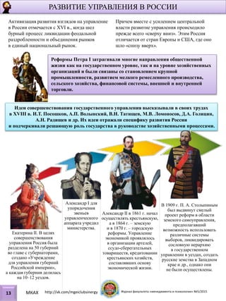 Идеи совершенствования государственного управления высказывали в своих трудах
в XVIII в. И.Т. Посошков, A.П. Волынский, В.Н. Татищев, М.В. Ломоносов, Д.А. Голицин,
А.Н. Радищев и др. Их идеи отражали специфику развития России
и подчеркивали решающую роль государства в руководстве хозяйственными процессами.
Реформы Петра I затрагивали многие направления общественной
жизни как на государственном уровне, так и на уровне хозяйственных
организаций и были связаны со становлением крупной
промышленности, развитием мелкого ремесленного производства,
сельского хозяйства, финансовой системы, внешней и внутренней
торговли.
Екатерина II. В целях
совершенствования
управления Россия была
разделена на 50 губерний
во главе с губернаторами,
создано «Учреждение
для управления губерний
Российской империи»,
а каждая губерния делилась
на 10–12 уездов.
Александр I для
упорядочения
звеньев
управленческого
аппарата учредил
министерства.
Александр II в 1861 г. начал
осуществлять крестьянскую,
а в 1864 г. – земскую
и в 1870 г. – городскую
реформы. Управление
экономикой проявлялось
в организации артелей,
ссудо-сберегательных
товариществ, кредитовании
крестьянских хозяйств,
составлявших основу
экономической жизни.
В 1909 г. П. А. Столыпиным
был выдвинут смелый
проект реформ в области
земского самоуправления,
предполагавший
возможность использовать
различные системы
выборов, ликвидировать
сословную иерархию
в государственном
управлении в уездах, создать
русские земства в Западном
крае и др., однако они
не были осуществлены.
Активизация развития взглядов на управление
в России отмечается с XVI в., когда шел
бурный процесс ликвидации феодальной
раздробленности и объединения рынков
в единый национальный рынок.
Причем вместе с усилением центральной
власти развитие управления происходило
прежде всего «сверху вниз». Этим Россия
отличается от стран Европы и США, где оно
шло «снизу вверх».
РАЗВИТИЕ УПРАВЛЕНИЯ В РОССИИ
13 МКАХ http://vk.com/mgeiclubsinergy Журнал факультета «менеджмента и психологии» №5/2015
 