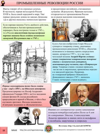 ПРОМЫШЛЕННЫЕ РЕВОЛЮЦИИ РОССИИ
15
Если паровая машина Уатта двойного действия,
обеспечившая в Англии промышленный
переворот, была построена только в 1785 г.,
то в России аналогичная двухцилиндровая
паровая машина была создана механиком-
самоучкой Ползуновым еще в 1765 г.
Факты говорят об их огромных успехах.
В частности, черная металлургия России
XVIII в. была самой передовой в мире. Уже
первые уральские домны на заводах Демидова
(да и другие) оказались значительно крупнее
и продуктивнее английских, считавшихся
лучшими. (В результате, Франция пыталась
отгородиться от проникновения России
на ее рынок высокими пошлинами).
Если в Англии изобретение Генри Моудсли
суппорта к токарному станку, увенчавшее
промышленную революцию XVIII в., обеспечив
возможность и машины строить посредством
машин, датируется 1797 г., то у нас заме-
чательный механик Андрей Нартов создавал
самые совершенные копировальные токарные
станки с механическим суппортом,
заменяющим руку человека, еще в Петровскую
эпоху. Токарные станки с водным приводом,
так же как и сверлильные, применялись нередко
и в заводской практике. Например,
на «токаренной фабрике» Невьянского
Демидовского завода в 1767 г. значилось
5 таких «точильных станов водяных».
Именно его электрические лампы накаливания
освещали петербургский район Пески за 6 лет
до «открытия» Эдисона. А впоследствии
Лодыгин применил в лампах нити из вольфрама
и молибдена, закрученные в спиральку.
Первые кинокартины тоже были сняты
у нас - ещё в 1893 г. на Одесском ипподроме.
Продемонстрировал их Иосиф Андреевич
официально 9 января 1894 г. на 6-м заседании
секции физики IX съезда российских
природоведов и врачей в Москве, о чём и был
составлен протокол. Фильмы назывались
«Скачущие всадники» и «Копьеметатель».
МКАХ http://vk.com/mgeiclubsinergy Журнал факультета «менеджмента и психологии» №5/2015
Источник: http://vk.com/wall-34390746
 