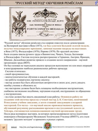 "РУССКИЙ МЕТОД" ОБУЧЕНИЯ РЕМЁСЛАМ
17
"Русский метод" обучения ремёслам стал широко известен после демонстрации
на Всемирной выставке в Вене (1873), где был удостоен Большой золотой медали,
получил международное признание, завоевав высшие награды на выставках
в Вене (1873), Филадельфии (1876), Париже (1878). По «русской системе»
были созданы школы ручного труда в Вашингтоне, Чикаго, Толедо, Балтиморе
и Филадельфии. Система получила распространение в Германии, Австрии, Франции,
Швеции. Дальнейшее развитие привело к созданию целого направления – научной
организации труда (НОТ).
Он был основан на тщательном анализе процессов выполнения тех или иных операций
и конструировании наиболее рациональных рабочих процедур.
Система отличалась:
- своей продуманностью,
- многоступенчатостью обучения в каждой мастерской;
- все работы подвергались научному анализу;
- мастер должен был быть абсолютным авторитетом в своем деле, уметь увидеть
ошибку ученика и объяснить ее;
- все мастерские должны были быть оснащены необходимыми инструментами,
снабжены наглядными пособиями, чертежами изделий, инструкциями по обращению
с инструментами;
- на стене должен был висеть ежедневный план работы. Основную работу по
созданию этой системы проделал ученый мастер Д. К. Советкин, окончивший
Ремесленное учебное заведение, а затем ставший заведующим слесарной
мастерской. Его метод - это научный анализ производственного процесса,
обучающий разумному расходованию времени и сил (созданный задолго до
Тейлора, считающегося основоположником научной организации труда).
После ряда всемирных выставок, на которых пропагандировался метод подготовки
инженеров в Императорском Московском Техническом Училище (ИМТУ), его стали
называть "русским методом" и применять в разных странах.
МКАХ http://vk.com/mgeiclubsinergy Журнал факультета «менеджмента и психологии» №5/2015
 