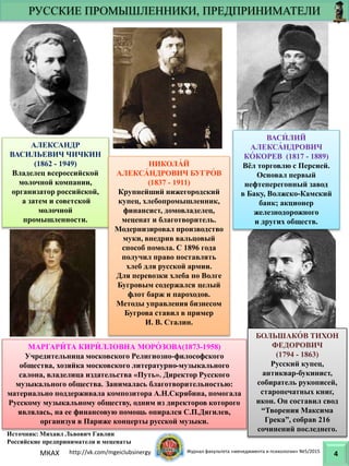 РУССКИЕ ПРОМЫШЛЕННИКИ, ПРЕДПРИНИМАТЕЛИ
4
АЛЕКСАНДР
ВАСИЛЬЕВИЧ ЧИЧКИН
(1862 - 1949)
Владелец всероссийской
молочной компании,
организатор российской,
а затем и советской
молочной
промышленности.
ВАСИ́ ЛИЙ
АЛЕКСА́ НДРОВИЧ
КО́ КОРЕВ (1817 - 1889)
Вёл торговлю с Персией.
Основал первый
нефтеперегонный завод
в Баку, Волжско-Камский
банк; акционер
железнодорожного
и других обществ.
НИКОЛА́ Й
АЛЕКСА́ НДРОВИЧ БУГРО́ В
(1837 - 1911)
Крупнейший нижегородский
купец, хлебопромышленник,
финансист, домовладелец,
меценат и благотворитель.
Модернизировал производство
муки, внедрив вальцовый
способ помола. С 1896 года
получил право поставлять
хлеб для русской армии.
Для перевозки хлеба по Волге
Бугровым содержался целый
флот барж и пароходов.
Методы управления бизнесом
Бугрова ставил в пример
И. В. Сталин.
МАРГАРИ́ ТА КИРИ́ ЛЛОВНА МОРО́ ЗОВА(1873-1958)
Учредительница московского Религиозно-философского
общества, хозяйка московского литературно-музыкального
салона, владелица издательства «Путь». Директор Русского
музыкального общества. Занималась благотворительностью:
материально поддерживала композитора А.Н.Скрябина, помогала
Русскому музыкальному обществу, одним из директоров которого
являлась, на ее финансовую помощь опирался С.П.Дягилев,
организуя в Париже концерты русской музыки.
БОЛЬШАКО́ В ТИХОН
ФЕДОРОВИЧ
(1794 - 1863)
Русский купец,
антиквар-букинист,
собиратель рукописей,
старопечатных книг,
икон. Он составил свод
“Творения Максима
Грека”, собрав 216
сочинений последнего.
Источник: Михаил Львович Гавлин
Российские предприниматели и меценаты
МКАХ http://vk.com/mgeiclubsinergy Журнал факультета «менеджмента и психологии» №5/2015
 
