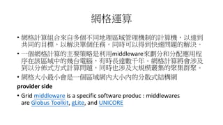 網格運算
• 網格計算組合來自多個不同地理區域管理機制的計算機，以達到
共同的目標，以解決單個任務，同時可以得到快速問題的解決。
• 一個網格計算的主要策略是利用middleware來劃分和分配應用程
序在該區域中的幾台電腦，有時長達數千年。網格計算將會涉及
到以分佈式方式計算問題，同時也涉及大規模叢集的聚集群聚。
• 網格大小最小會是一個區域網內大小內的分散式結構網
provider side
• Grid middleware is a specific software produc : middlewares
are Globus Toolkit, gLite, and UNICORE
 