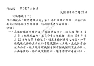 1
行政院 第 3437 次會議
民國 104 年 2 月 26 日
討論事項（二）
內政部擬具「離島建設條例」第 9 條之 3 修正草案，經葉政務
委員欣誠等審查整理竣事，請核轉立法院審議案。
說明：
一、為推動離島開發建設，「離島建設條例」於民國 89 年 4
月 5 日經總統公布，並自公布日起施行，嗣於 100 年 6
月 22 日增訂第 9 條之 3，明定本條例適用之地區，於實
施戰地政務終止前位於雷區範圍內之土地，完成排雷登
記為公有，經土地管理機關會同有關機關認定無公用之
必要等情形，得於規定期限內，讓售佈雷前原權利人、
行
政
院
行
政
院
第
3437次
院
會
會
議
387FEBCA5E8FB2A8
 