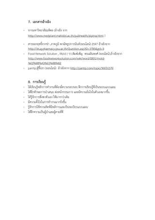 7. เอกสารอางอิง
- จากมหาวิทยาลัยมหิดล (อางอิง จาก
http://www.medplant.mahidol.ac.th/pubhealth/alpinia.html )
- สารออกฤทธิ์จากขา ,ภาคภูมิ พาณิชยูปการนันทA(ออนไลนA) 2547 อางอิงจาก
http://drug.pharmacy.psu.ac.th/Question.asp?ID=3785&gid=3
- Food Network Solution , Mold / รา,พิมพAเพ็ญ พรเฉลิมพงศA (ออนไลนA),อางอิงจาก
http://www.foodnetworksolution.com/wiki/word/0831/mold-
%E0%B8%A3%E0%B8%B2
- pantip,ตูขึ้นรา (ออนไลนA) อางอิงจาก http://pantip.com/topic/30031570
8. การเรียนรู
- ไดเรียนรูหลักการทํางานที่ตองมี่ความรอบรอบ ฝ{กการเรียนรูที่เปYนระบบแบบแผน
- ไดฝ{กทักษะการนําเสนอ ตอหนากรรมการ และมีความมั่นใจในตัวเองมากขึ้น
- ไดรูจักการพึ่งพาตัวเอง ใหมากกวาเดิม
- มีความตั้งใจในการทํางานมากยิ่งขึ้น
- รูจักการใชความคิดที่มีหลัการและเปYนระเบียบแบบแผน
- ไดฝ{กความเปYนผูนําและผูตามที่ดี
 