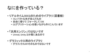 なにを作っている？
• リアルタイム3DCGのためのライブラリ（図書館）
• コンパクトな本が並んだもの
• 自由に借りて（フォークして）OK
• CGアプリケーションを使いながら作りこんでいます
• 「汎用エンジン」ではないです
• Unreal, Unity とか既にあるので
• グラフィックス用のライブラリ
• グラフィクスAPIそのものではないです
4
 