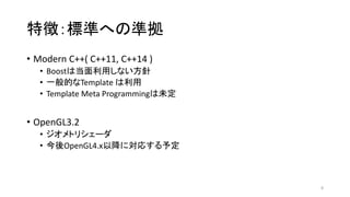 特徴：標準への準拠
• Modern C++( C++11, C++14 )
• Boostは当面利用しない方針
• 一般的なTemplate は利用
• Template Meta Programmingは未定
• OpenGL3.2
• ジオメトリシェーダ
• 今後OpenGL4.x以降に対応する予定
8
 