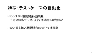 特徴：テストケースの自動化
• TDD(テスト駆動開発)を採用
• 非GUI部のテストカバレッジは100%に近づけたい
• BDD(振る舞い駆動開発)については検討
9
 