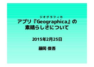 アプリ『Geographica』の
素晴らしさについて
藤岡 俊吾
ジ オ グ ラ フ ィ カ
2015年2月25日
 