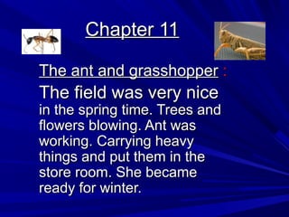 Chapter 11Chapter 11
The ant and grasshopperThe ant and grasshopper ::
The field was very niceThe field was very nice
in the spring time. Trees andin the spring time. Trees and
flowers blowing. Ant wasflowers blowing. Ant was
working. Carrying heavyworking. Carrying heavy
things and put them in thethings and put them in the
store room. She becamestore room. She became
ready for winter.ready for winter.
 