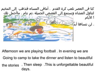 ‫المخيم‬ ‫إلى‬ ‫فنذهب‬ ‫المساء‬ ‫أيمافي‬ . ‫القدم‬ ‫كرة‬ ‫نلعب‬ ‫العصر‬ ‫في‬ ‫كنا‬
‫تلك‬ ‫يماأجمل‬ . ‫ننام‬ ‫،ةثم‬ ‫الجميلة‬ ‫القصص‬ ‫إلى‬ ‫ونستمع‬ ‫العشاء‬ ‫لتناول‬
‫اليام‬ !
‫أبدا‬ ‫ننساها‬ ‫لن‬ .
Afternoon we are playing football . In evening we are
Going to camp to take the dinner and listen to beautiful
the stories . Then sleep .This is unforgettable beautiful
days.
 