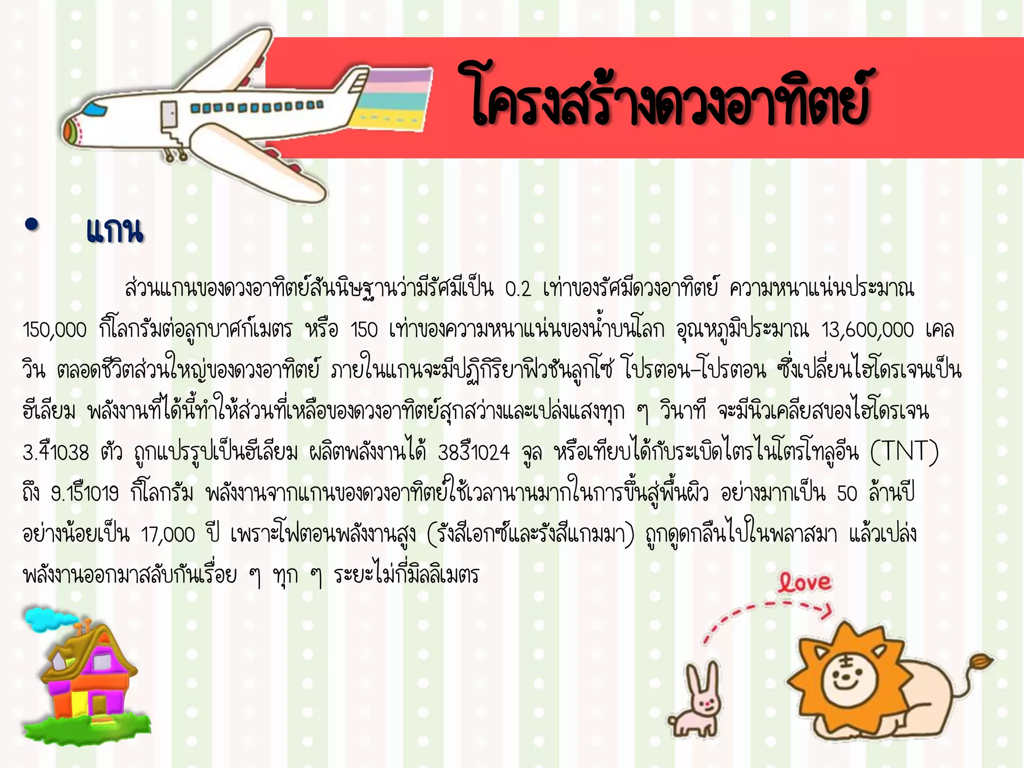 โครงสร้างดวงอาทิตย์
• แกน
ส่วนแกนของดวงอาทิตย์สันนิษฐานว่ามีรัศมีเป็น 0.2 เท่าของรัศมีดวงอาทิตย์ ความหนาแน่นประมาณ
150,000 กิโลกรัมต่อลูกบาศก์เมตร หรือ 150 เท่าของความหนาแน่นของน้าบนโลก อุณหภูมิประมาณ 13,600,000 เคล
วิน ตลอดชีวิตส่วนใหญ่ของดวงอาทิตย์ ภายในแกนจะมีปฏิกิริยาฟิวชันลูกโซ่ โปรตอน-โปรตอน ซึ่งเปลี่ยนไฮโดรเจนเป็น
ฮีเลียม พลังงานที่ได้นี้ทาให้ส่วนที่เหลือของดวงอาทิตย์สุกสว่างและเปล่งแสงทุก ๆ วินาที จะมีนิวเคลียสของไฮโดรเจน
3.4ื1038 ตัว ถูกแปรรูปเป็นฮีเลียม ผลิตพลังงานได้ 383ื1024 จูล หรือเทียบได้กับระเบิดไตรไนโตรโทลูอีน (TNT)
ถึง 9.15ื1019 กิโลกรัม พลังงานจากแกนของดวงอาทิตย์ใช้เวลานานมากในการขึ้นสู่พื้นผิว อย่างมากเป็น 50 ล้านปี
อย่างน้อยเป็น 17,000 ปี เพราะโฟตอนพลังงานสูง (รังสีเอกซ์และรังสีแกมมา) ถูกดูดกลืนไปในพลาสมา แล้วเปล่ง
พลังงานออกมาสลับกันเรื่อย ๆ ทุก ๆ ระยะไม่กี่มิลลิเมตร
 