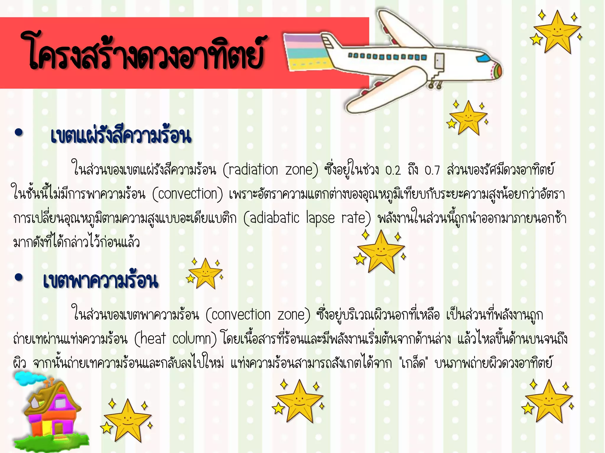 โครงสร้างดวงอาทิตย์
• เขตแผ่รังสีความร้อน
ในส่วนของเขตแผ่รังสีความร้อน (radiation zone) ซึ่งอยู่ในช่วง 0.2 ถึง 0.7 ส่วนของรัศมีดวงอาทิตย์
ในชั้นนี้ไม่มีการพาความร้อน (convection) เพราะอัตราความแตกต่างของอุณหภูมิเทียบกับระยะความสูงน้อยกว่าอัตรา
การเปลี่ยนอุณหภูมิตามความสูงแบบอะเดียแบติก (adiabatic lapse rate) พลังงานในส่วนนี้ถูกนาออกมาภายนอกช้า
มากดังที่ได้กล่าวไว้ก่อนแล้ว
• เขตพาความร้อน
ในส่วนของเขตพาความร้อน (convection zone) ซึ่งอยู่บริเวณผิวนอกที่เหลือ เป็นส่วนที่พลังงานถูก
ถ่ายเทผ่านแท่งความร้อน (heat column) โดยเนื้อสารที่ร้อนและมีพลังงานเริ่มต้นจากด้านล่าง แล้วไหลขึ้นด้านบนจนถึง
ผิว จากนั้นถ่ายเทความร้อนและกลับลงไปใหม่ แท่งความร้อนสามารถสังเกตได้จาก “เกล็ด” บนภาพถ่ายผิวดวงอาทิตย์
 