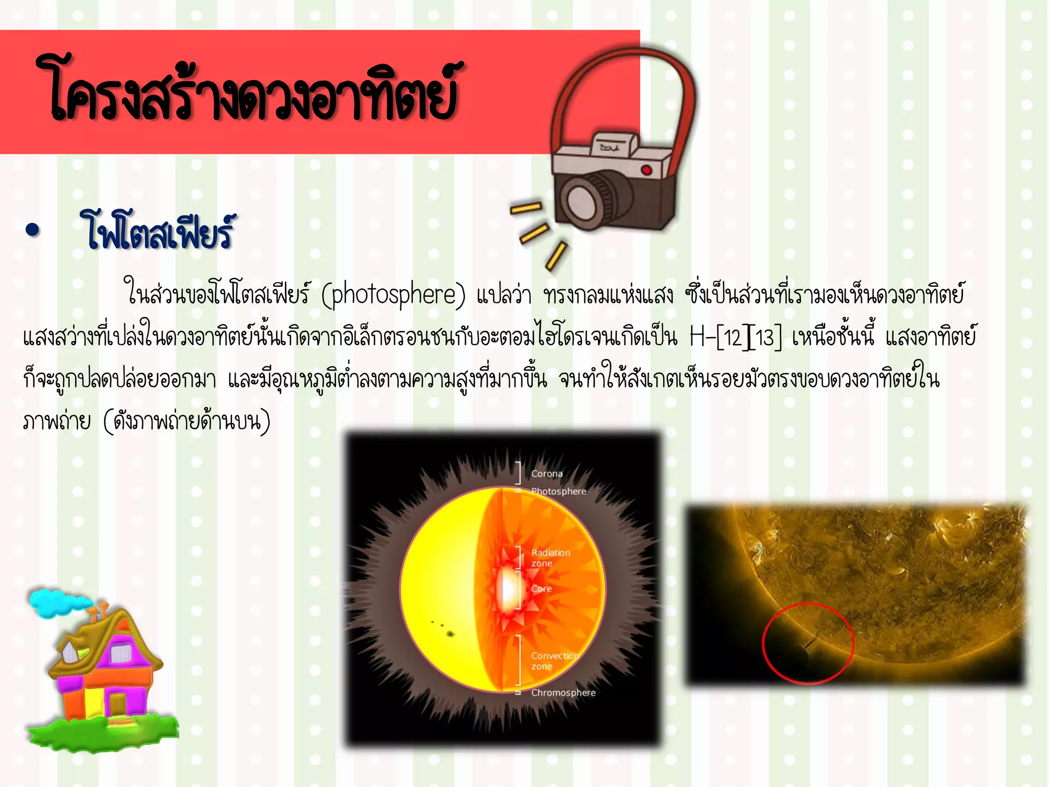 โครงสร้างดวงอาทิตย์
• โฟโตสเฟียร์
ในส่วนของโฟโตสเฟียร์ (photosphere) แปลว่า ทรงกลมแห่งแสง ซึ่งเป็นส่วนที่เรามองเห็นดวงอาทิตย์
แสงสว่างที่เปล่งในดวงอาทิตย์นั้นเกิดจากอิเล็กตรอนชนกับอะตอมไฮโดรเจนเกิดเป็น H-[12][13] เหนือชั้นนี้ แสงอาทิตย์
ก็จะถูกปลดปล่อยออกมา และมีอุณหภูมิต่าลงตามความสูงที่มากขึ้น จนทาให้สังเกตเห็นรอยมัวตรงขอบดวงอาทิตย์ใน
ภาพถ่าย (ดังภาพถ่ายด้านบน)
 