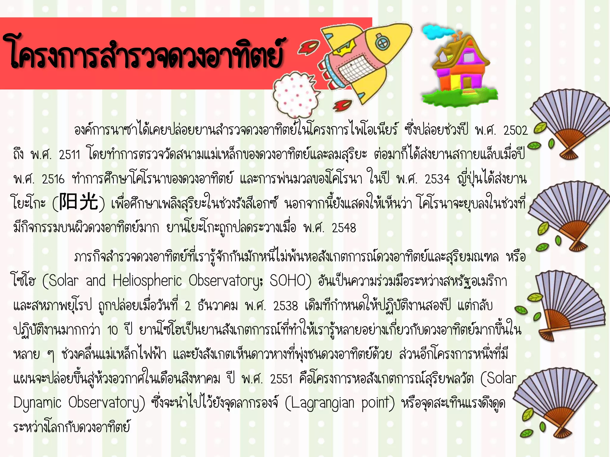 โครงการสารวจดวงอาทิตย์
องค์การนาซาได้เคยปล่อยยานสารวจดวงอาทิตย์ในโครงการไพโอเนียร์ ซึ่งปล่อยช่วงปี พ.ศ. 2502
ถึง พ.ศ. 2511 โดยทาการตรวจวัดสนามแม่เหล็กของดวงอาทิตย์และลมสุริยะ ต่อมาก็ได้ส่งยานสกายแล็บเมื่อปี
พ.ศ. 2516 ทาการศึกษาโคโรนาของดวงอาทิตย์ และการพ่นมวลของโคโรนา ในปี พ.ศ. 2534 ญี่ปุ่นได้ส่งยาน
โยะโกะ (阳光) เพื่อศึกษาเพลิงสุริยะในช่วงรังสีเอกซ์ นอกจากนี้ยังแสดงให้เห็นว่า โคโรนาจะยุบลงในช่วงที่
มีกิจกรรมบนผิวดวงอาทิตย์มาก ยานโยะโกะถูกปลดระวางเมื่อ พ.ศ. 2548
ภารกิจสารวจดวงอาทิตย์ที่เรารู้จักกันมักหนีไม่พ้นหอสังเกตการณ์ดวงอาทิตย์และสุริยมณฑล หรือ
โซโฮ (Solar and Heliospheric Observatory; SOHO) อันเป็นความร่วมมือระหว่างสหรัฐอเมริกา
และสหภาพยุโรป ถูกปล่อยเมื่อวันที่ 2 ธันวาคม พ.ศ. 2538 เดิมทีกาหนดให้ปฏิบัติงานสองปี แต่กลับ
ปฏิบัติงานมากกว่า 10 ปี ยานโซโฮเป็นยานสังเกตการณ์ที่ทาให้เรารู้หลายอย่างเกี่ยวกับดวงอาทิตย์มากขึ้นใน
หลาย ๆ ช่วงคลื่นแม่เหล็กไฟฟ้า และยังสังเกตเห็นดาวหางที่พุ่งชนดวงอาทิตย์ด้วย ส่วนอีกโครงการหนึ่งที่มี
แผนจะปล่อยขึ้นสู่ห้วงอวกาศในเดือนสิงหาคม ปี พ.ศ. 2551 คือโครงการหอสังเกตการณ์สุริยพลวัต (Solar
Dynamic Observatory) ซึ่งจะนาไปไว้ยังจุดลากรองจ์ (Lagrangian point) หรือจุดสะเทินแรงดึงดูด
ระหว่างโลกกับดวงอาทิตย์
 