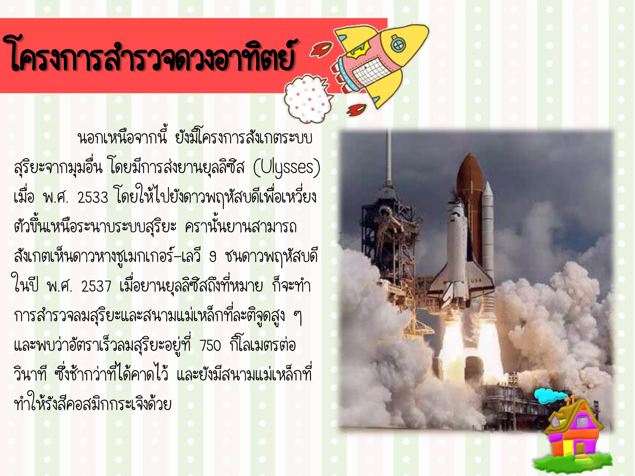 โครงการสารวจดวงอาทิตย์
นอกเหนือจากนี้ ยังมีโครงการสังเกตระบบ
สุริยะจากมุมอื่น โดยมีการส่งยานยุลลิซิส (Ulysses)
เมื่อ พ.ศ. 2533 โดยให้ไปยังดาวพฤหัสบดีเพื่อเหวี่ยง
ตัวขึ้นเหนือระนาบระบบสุริยะ ครานั้นยานสามารถ
สังเกตเห็นดาวหางชูเมกเกอร์-เลวี 9 ชนดาวพฤหัสบดี
ในปี พ.ศ. 2537 เมื่อยานยุลลิซิสถึงที่หมาย ก็จะทา
การสารวจลมสุริยะและสนามแม่เหล็กที่ละติจูดสูง ๆ
และพบว่าอัตราเร็วลมสุริยะอยู่ที่ 750 กิโลเมตรต่อ
วินาที ซึ่งช้ากว่าที่ได้คาดไว้ และยังมีสนามแม่เหล็กที่
ทาให้รังสีคอสมิกกระเจิงด้วย
 