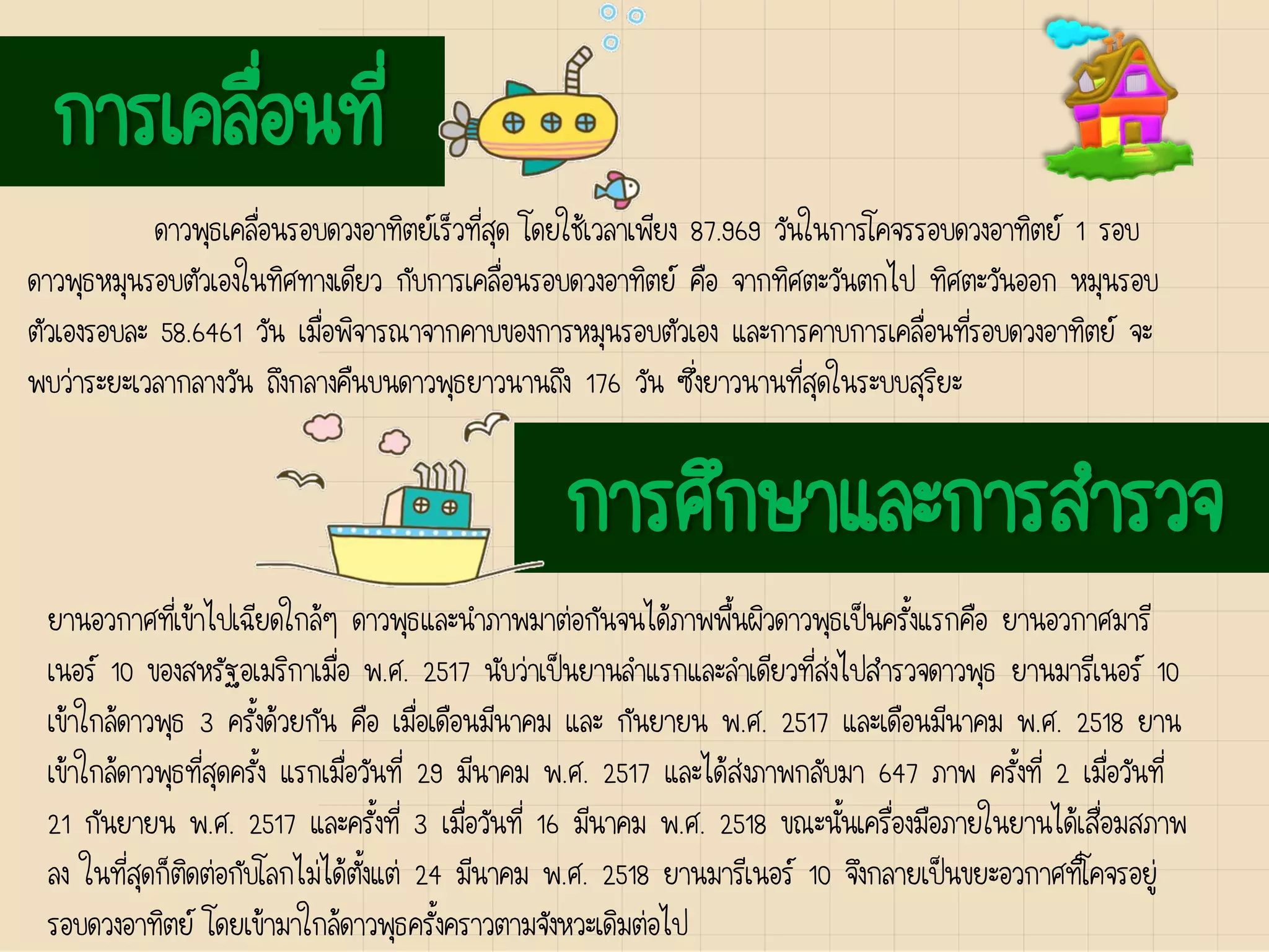 การเคลื่อนที่
ดาวพุธเคลื่อนรอบดวงอาทิตย์เร็วที่สุด โดยใช้เวลาเพียง 87.969 วันในการโคจรรอบดวงอาทิตย์ 1 รอบ
ดาวพุธหมุนรอบตัวเองในทิศทางเดียว กับการเคลื่อนรอบดวงอาทิตย์ คือ จากทิศตะวันตกไป ทิศตะวันออก หมุนรอบ
ตัวเองรอบละ 58.6461 วัน เมื่อพิจารณาจากคาบของการหมุนรอบตัวเอง และการคาบการเคลื่อนที่รอบดวงอาทิตย์ จะ
พบว่าระยะเวลากลางวัน ถึงกลางคืนบนดาวพุธยาวนานถึง 176 วัน ซึ่งยาวนานที่สุดในระบบสุริยะ
การศึกษาและการสารวจ
ยานอวกาศที่เข้าไปเฉียดใกล้ๆ ดาวพุธและนาภาพมาต่อกันจนได้ภาพพื้นผิวดาวพุธเป็นครั้งแรกคือ ยานอวกาศมารี
เนอร์ 10 ของสหรัฐอเมริกาเมื่อ พ.ศ. 2517 นับว่าเป็นยานลาแรกและลาเดียวที่ส่งไปสารวจดาวพุธ ยานมารีเนอร์ 10
เข้าใกล้ดาวพุธ 3 ครั้งด้วยกัน คือ เมื่อเดือนมีนาคม และ กันยายน พ.ศ. 2517 และเดือนมีนาคม พ.ศ. 2518 ยาน
เข้าใกล้ดาวพุธที่สุดครั้ง แรกเมื่อวันที่ 29 มีนาคม พ.ศ. 2517 และได้ส่งภาพกลับมา 647 ภาพ ครั้งที่ 2 เมื่อวันที่
21 กันยายน พ.ศ. 2517 และครั้งที่ 3 เมื่อวันที่ 16 มีนาคม พ.ศ. 2518 ขณะนั้นเครื่องมือภายในยานได้เสื่อมสภาพ
ลง ในที่สุดก็ติดต่อกับโลกไม่ได้ตั้งแต่ 24 มีนาคม พ.ศ. 2518 ยานมารีเนอร์ 10 จึงกลายเป็นขยะอวกาศที่โคจรอยู่
รอบดวงอาทิตย์ โดยเข้ามาใกล้ดาวพุธครั้งคราวตามจังหวะเดิมต่อไป
 