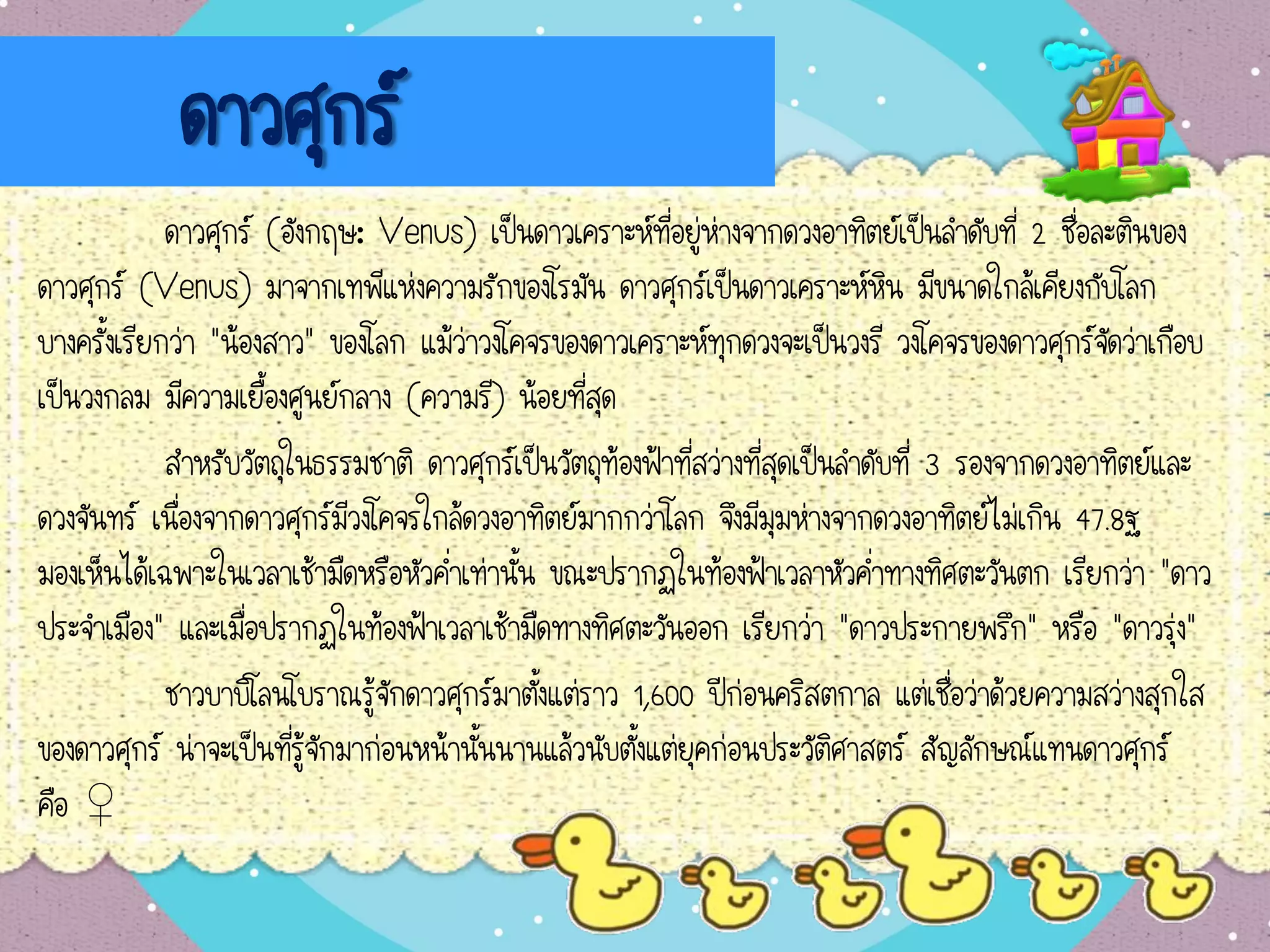 ดาวศุกร์
ดาวศุกร์ (อังกฤษ: Venus) เป็นดาวเคราะห์ที่อยู่ห่างจากดวงอาทิตย์เป็นลาดับที่ 2 ชื่อละตินของ
ดาวศุกร์ (Venus) มาจากเทพีแห่งความรักของโรมัน ดาวศุกร์เป็นดาวเคราะห์หิน มีขนาดใกล้เคียงกับโลก
บางครั้งเรียกว่า "น้องสาว" ของโลก แม้ว่าวงโคจรของดาวเคราะห์ทุกดวงจะเป็นวงรี วงโคจรของดาวศุกร์จัดว่าเกือบ
เป็นวงกลม มีความเยื้องศูนย์กลาง (ความรี) น้อยที่สุด
สาหรับวัตถุในธรรมชาติ ดาวศุกร์เป็นวัตถุท้องฟ้าที่สว่างที่สุดเป็นลาดับที่ 3 รองจากดวงอาทิตย์และ
ดวงจันทร์ เนื่องจากดาวศุกร์มีวงโคจรใกล้ดวงอาทิตย์มากกว่าโลก จึงมีมุมห่างจากดวงอาทิตย์ไม่เกิน 47.8ฐ
มองเห็นได้เฉพาะในเวลาเช้ามืดหรือหัวค่าเท่านั้น ขณะปรากฏในท้องฟ้าเวลาหัวค่าทางทิศตะวันตก เรียกว่า "ดาว
ประจาเมือง" และเมื่อปรากฏในท้องฟ้าเวลาเช้ามืดทางทิศตะวันออก เรียกว่า "ดาวประกายพรึก" หรือ "ดาวรุ่ง"
ชาวบาบิโลนโบราณรู้จักดาวศุกร์มาตั้งแต่ราว 1,600 ปีก่อนคริสตกาล แต่เชื่อว่าด้วยความสว่างสุกใส
ของดาวศุกร์ น่าจะเป็นที่รู้จักมาก่อนหน้านั้นนานแล้วนับตั้งแต่ยุคก่อนประวัติศาสตร์ สัญลักษณ์แทนดาวศุกร์
คือ ♀
 