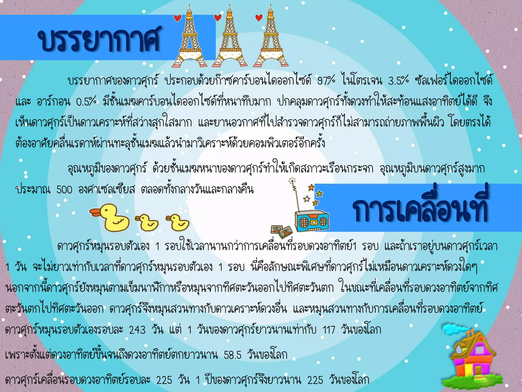 บรรยากาศ
บรรยากาศของดาวศุกร์ ประกอบด้วยก๊าซคาร์บอนไดออกไซด์ 97% ไนโตรเจน 3.5% ซัลเฟอร์ไดออกไซด์
และ อาร์กอน 0.5% มีชั้นเมฆคาร์บอนไดออกไซด์ที่หนาทึบมาก ปกคลุมดาวศุกร์ทั้งดวงทาให้สะท้อนแสงอาทิตย์ได้ดี จึง
เห็นดาวศุกร์เป็นดาวเคราะห์ที่สว่างสุกใสมาก และยานอวกาศที่ไปสารวจดาวศุกร์ก็ไม่สามารถถ่ายภาพพื้นผิว โดยตรงได้
ต้องอาศัยคลื่นเรดาห์ผ่านทะลุชั้นเมฆแล้วนามาวิเคราะห์ด้วยคอมพิวเตอร์อีกครั้ง
อุณหภูมิของดาวศุกร์ ด้วยชั้นเมฆหนาของดาวศุกร์ทาให้เกิดสภาวะเรือนกระจก อุณหภูมิบนดาวศุกร์สูงมาก
ประมาณ 500 องศาเซลเซียส ตลอดทั้งกลางวันและกลางคืน
การเคลื่อนที่
ดาวศุกร์หมุนรอบตัวเอง 1 รอบใช้เวลานานกว่าการเคลื่อนที่รอบดวงอาทิตย์1 รอบ และถ้าเราอยู่บนดาวศุกร์เวลา
1 วัน จะไม่ยาวเท่ากับเวลาที่ดาวศุกร์หมุนรอบตัวเอง 1 รอบ นี่คือลักษณะพิเศษที่ดาวศุกร์ไม่เหมือนดาวเคราะห์ดวงใดๆ
นอกจากนี้ดาวศุกร์ยังหมุนตามเข็มนาฬิกาหรือหมุนจากทิศตะวันออกไปทิศตะวันตก ในขณะที่เคลื่อนที่รอบดวงอาทิตย์จากทิศ
ตะวันตกไปทิศตะวันออก ดาวศุกร์จึงหมุนสวนทางกับดาวเคราะห์ดวงอื่น และหมุนสวนทางกับการเคลื่อนที่รอบดวงอาทิตย์
ดาวศุกร์หมุนรอบตัวเองรอบละ 243 วัน แต่ 1 วันของดาวศุกร์ยาวนานเท่ากับ 117 วันของโลก
เพราะตั้งแต่ดวงอาทิตย์ขึ้นจนถึงดวงอาทิตย์ตกยาวนาน 58.5 วันของโลก
ดาวศุกร์เคลื่อนรอบดวงอาทิตย์รอบละ 225 วัน 1 ปีของดาวศุกร์จึงยาวนาน 225 วันของโลก
 