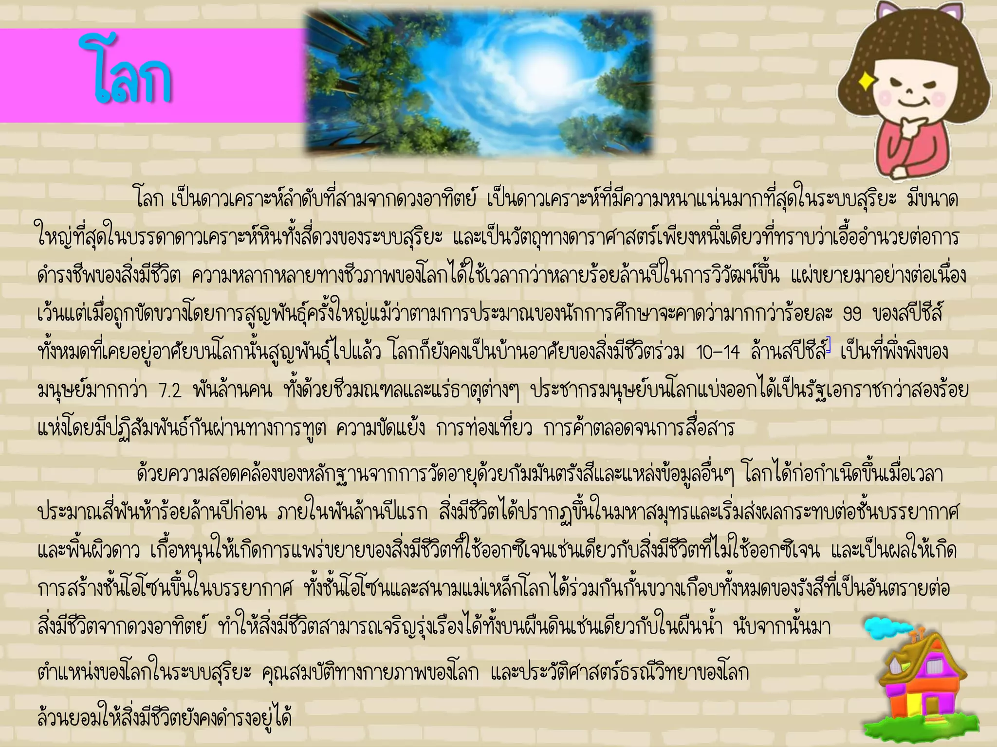 โลก
โลก เป็นดาวเคราะห์ลาดับที่สามจากดวงอาทิตย์ เป็นดาวเคราะห์ที่มีความหนาแน่นมากที่สุดในระบบสุริยะ มีขนาด
ใหญ่ที่สุดในบรรดาดาวเคราะห์หินทั้งสี่ดวงของระบบสุริยะ และเป็นวัตถุทางดาราศาสตร์เพียงหนึ่งเดียวที่ทราบว่าเอื้ออานวยต่อการ
ดารงชีพของสิ่งมีชีวิต ความหลากหลายทางชีวภาพของโลกได้ใช้เวลากว่าหลายร้อยล้านปีในการวิวัฒน์ขึ้น แผ่ขยายมาอย่างต่อเนื่อง
เว้นแต่เมื่อถูกขัดขวางโดยการสูญพันธุ์ครั้งใหญ่แม้ว่าตามการประมาณของนักการศึกษาจะคาดว่ามากกว่าร้อยละ 99 ของสปีชีส์
ทั้งหมดที่เคยอยู่อาศัยบนโลกนั้นสูญพันธุ์ไปแล้ว โลกก็ยังคงเป็นบ้านอาศัยของสิ่งมีชีวิตร่วม 10-14 ล้านสปีชีส์] เป็นที่พึ่งพิงของ
มนุษย์มากกว่า 7.2 พันล้านคน ทั้งด้วยชีวมณฑลและแร่ธาตุต่างๆ ประชากรมนุษย์บนโลกแบ่งออกได้เป็นรัฐเอกราชกว่าสองร้อย
แห่งโดยมีปฏิสัมพันธ์กันผ่านทางการทูต ความขัดแย้ง การท่องเที่ยว การค้าตลอดจนการสื่อสาร
ด้วยความสอดคล้องของหลักฐานจากการวัดอายุด้วยกัมมันตรังสีและแหล่งข้อมูลอื่นๆ โลกได้ก่อกาเนิดขึ้นเมื่อเวลา
ประมาณสี่พันห้าร้อยล้านปีก่อน ภายในพันล้านปีแรก สิ่งมีชีวิตได้ปรากฏขึ้นในมหาสมุทรและเริ่มส่งผลกระทบต่อชั้นบรรยากาศ
และพิ้นผิวดาว เกื้อหนุนให้เกิดการแพร่ขยายของสิ่งมีชีวิตที่ใช้ออกซิเจนเช่นเดียวกับสิ่งมีชีวิตที่ไม่ใช้ออกซิเจน และเป็นผลให้เกิด
การสร้างชั้นโอโซนขึ้นในบรรยากาศ ทั้งชั้นโอโซนและสนามแม่เหล็กโลกได้ร่วมกันกั้นขวางเกือบทั้งหมดของรังสีที่เป็นอันตรายต่อ
สิ่งมีชีวิตจากดวงอาทิตย์ ทาให้สิ่งมีชีวิตสามารถเจริญรุ่งเรืองได้ทั้งบนผืนดินเช่นเดียวกับในผืนน้า นับจากนั้นมา
ตาแหน่งของโลกในระบบสุริยะ คุณสมบัติทางกายภาพของโลก และประวัติศาสตร์ธรณีวิทยาของโลก
ล้วนยอมให้สิ่งมีชีวิตยังคงดารงอยู่ได้
 