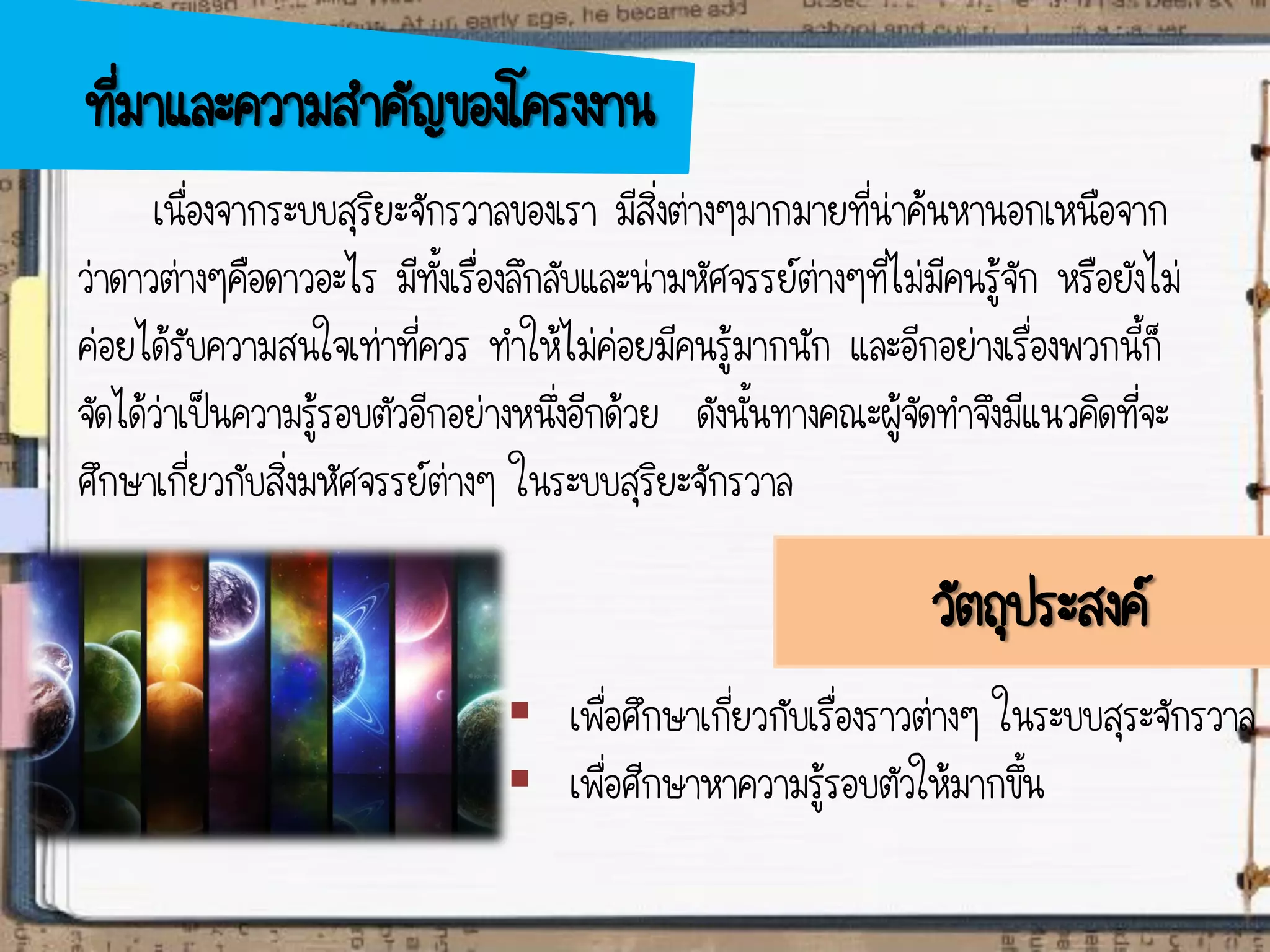 วัตถุประสงค์
 เพื่อศึกษาเกี่ยวกับเรื่องราวต่างๆ ในระบบสุระจักรวาล
 เพื่อศีกษาหาความรู้รอบตัวให้มากขึ้น
ที่มาและความสาคัญของโครงงาน
เนื่องจากระบบสุริยะจักรวาลของเรา มีสิ่งต่างๆมากมายที่น่าค้นหานอกเหนือจาก
ว่าดาวต่างๆคือดาวอะไร มีทั้งเรื่องลึกลับและน่ามหัศจรรย์ต่างๆที่ไม่มีคนรู้จัก หรือยังไม่
ค่อยได้รับความสนใจเท่าที่ควร ทาให้ไม่ค่อยมีคนรู้มากนัก และอีกอย่างเรื่องพวกนี้ก็
จัดได้ว่าเป็นความรู้รอบตัวอีกอย่างหนึ่งอีกด้วย ดังนั้นทางคณะผู้จัดทาจึงมีแนวคิดที่จะ
ศึกษาเกี่ยวกับสิ่งมหัศจรรย์ต่างๆ ในระบบสุริยะจักรวาล
 