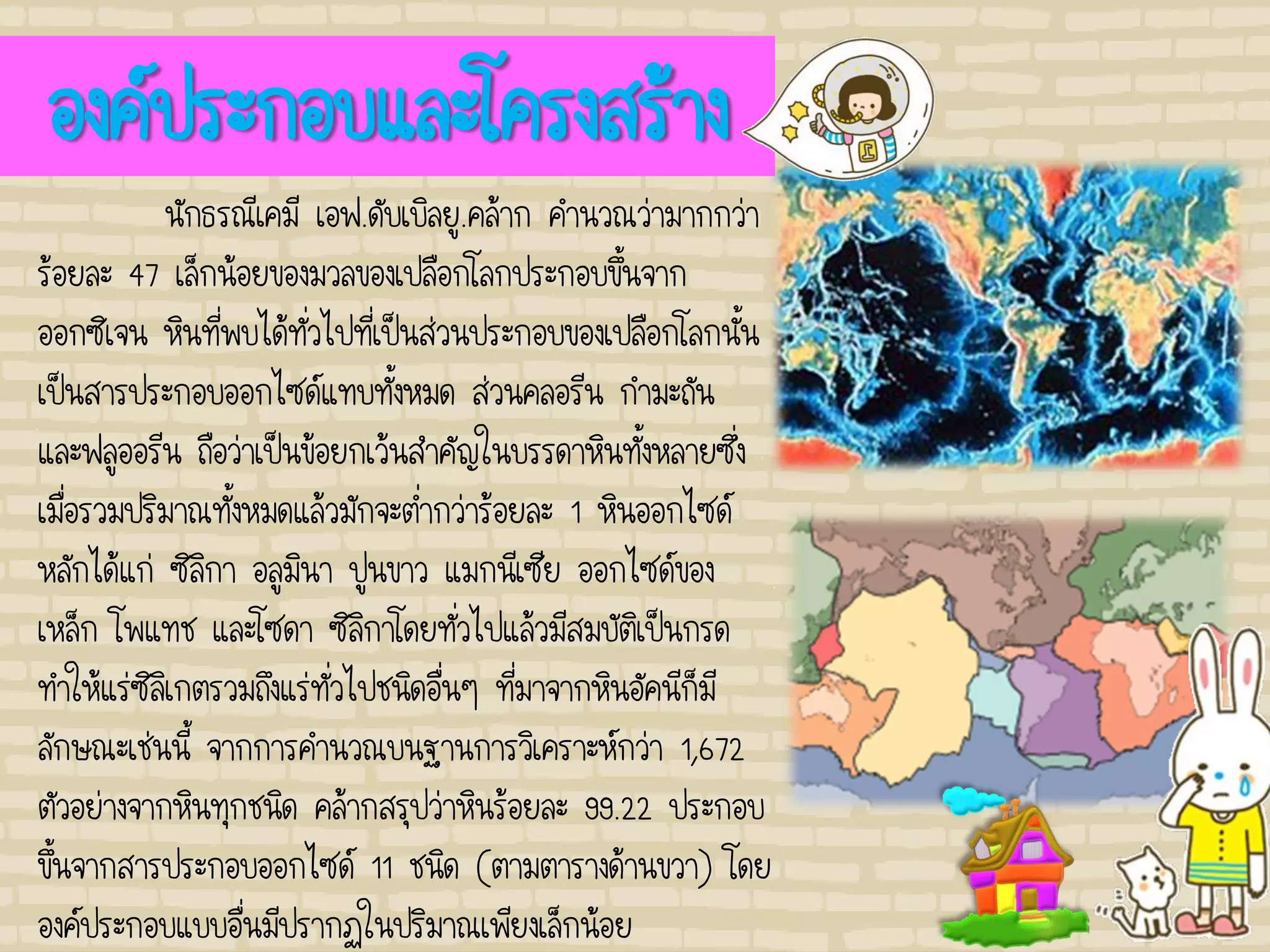 องค์ประกอบและโครงสร้าง
นักธรณีเคมี เอฟ.ดับเบิลยู.คล้าก คานวณว่ามากกว่า
ร้อยละ 47 เล็กน้อยของมวลของเปลือกโลกประกอบขึ้นจาก
ออกซิเจน หินที่พบได้ทั่วไปที่เป็นส่วนประกอบของเปลือกโลกนั้น
เป็นสารประกอบออกไซด์แทบทั้งหมด ส่วนคลอรีน กามะถัน
และฟลูออรีน ถือว่าเป็นข้อยกเว้นสาคัญในบรรดาหินทั้งหลายซึ่ง
เมื่อรวมปริมาณทั้งหมดแล้วมักจะต่ากว่าร้อยละ 1 หินออกไซด์
หลักได้แก่ ซิลิกา อลูมินา ปูนขาว แมกนีเซีย ออกไซด์ของ
เหล็ก โพแทช และโซดา ซิลิกาโดยทั่วไปแล้วมีสมบัติเป็นกรด
ทาให้แร่ซิลิเกตรวมถึงแร่ทั่วไปชนิดอื่นๆ ที่มาจากหินอัคนีก็มี
ลักษณะเช่นนี้ จากการคานวณบนฐานการวิเคราะห์กว่า 1,672
ตัวอย่างจากหินทุกชนิด คล้ากสรุปว่าหินร้อยละ 99.22 ประกอบ
ขึ้นจากสารประกอบออกไซด์ 11 ชนิด (ตามตารางด้านขวา) โดย
องค์ประกอบแบบอื่นมีปรากฏในปริมาณเพียงเล็กน้อย
 