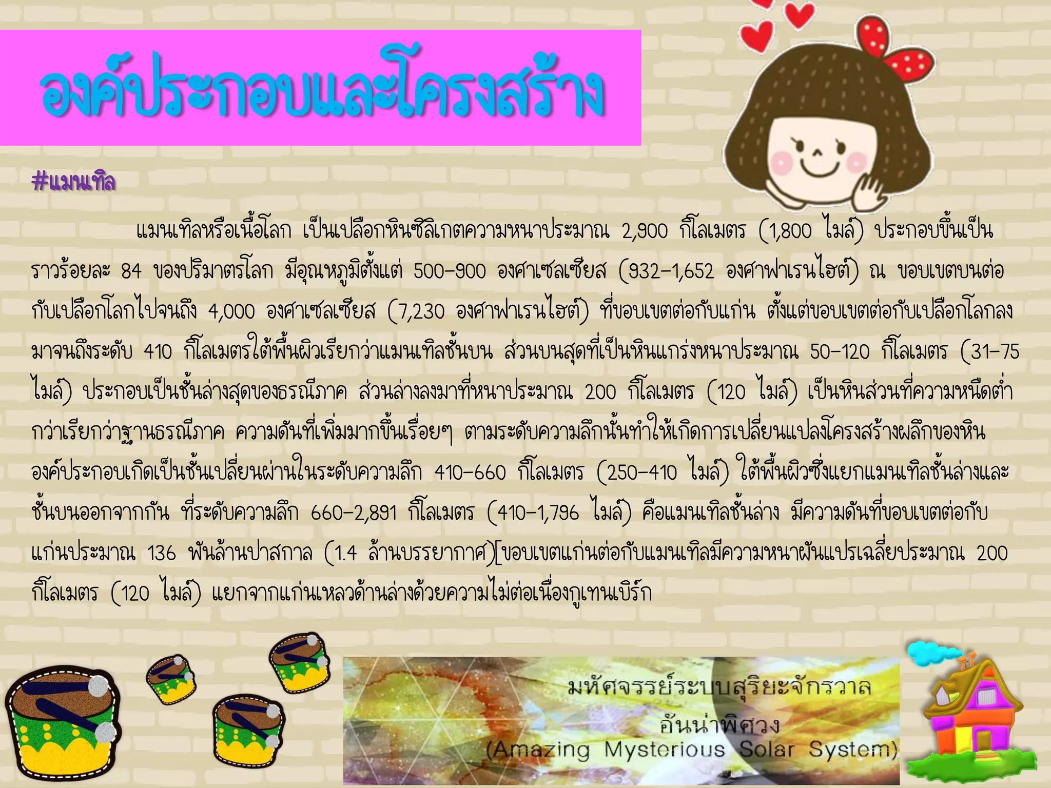 องค์ประกอบและโครงสร้าง
#แมนเทิล
แมนเทิลหรือเนื้อโลก เป็นเปลือกหินซิลิเกตความหนาประมาณ 2,900 กิโลเมตร (1,800 ไมล์) ประกอบขึ้นเป็น
ราวร้อยละ 84 ของปริมาตรโลก มีอุณหภูมิตั้งแต่ 500-900 องศาเซลเซียส (932-1,652 องศาฟาเรนไฮต์) ณ ขอบเขตบนต่อ
กับเปลือกโลกไปจนถึง 4,000 องศาเซลเซียส (7,230 องศาฟาเรนไฮต์) ที่ขอบเขตต่อกับแก่น ตั้งแต่ขอบเขตต่อกับเปลือกโลกลง
มาจนถึงระดับ 410 กิโลเมตรใต้พื้นผิวเรียกว่าแมนเทิลชั้นบน ส่วนบนสุดที่เป็นหินแกร่งหนาประมาณ 50-120 กิโลเมตร (31-75
ไมล์) ประกอบเป็นชั้นล่างสุดของธรณีภาค ส่วนล่างลงมาที่หนาประมาณ 200 กิโลเมตร (120 ไมล์) เป็นหินส่วนที่ความหนืดต่า
กว่าเรียกว่าฐานธรณีภาค ความดันที่เพิ่มมากขึ้นเรื่อยๆ ตามระดับความลึกนั้นทาให้เกิดการเปลี่ยนแปลงโครงสร้างผลึกของหิน
องค์ประกอบเกิดเป็นชั้นเปลี่ยนผ่านในระดับความลึก 410-660 กิโลเมตร (250-410 ไมล์) ใต้พื้นผิวซึ่งแยกแมนเทิลชั้นล่างและ
ชั้นบนออกจากกัน ที่ระดับความลึก 660-2,891 กิโลเมตร (410-1,796 ไมล์) คือแมนเทิลชั้นล่าง มีความดันที่ขอบเขตต่อกับ
แก่นประมาณ 136 พันล้านปาสกาล (1.4 ล้านบรรยากาศ)[ขอบเขตแก่นต่อกับแมนเทิลมีความหนาผันแปรเฉลี่ยประมาณ 200
กิโลเมตร (120 ไมล์) แยกจากแก่นเหลวด้านล่างด้วยความไม่ต่อเนื่องกูเทนเบิร์ก
 