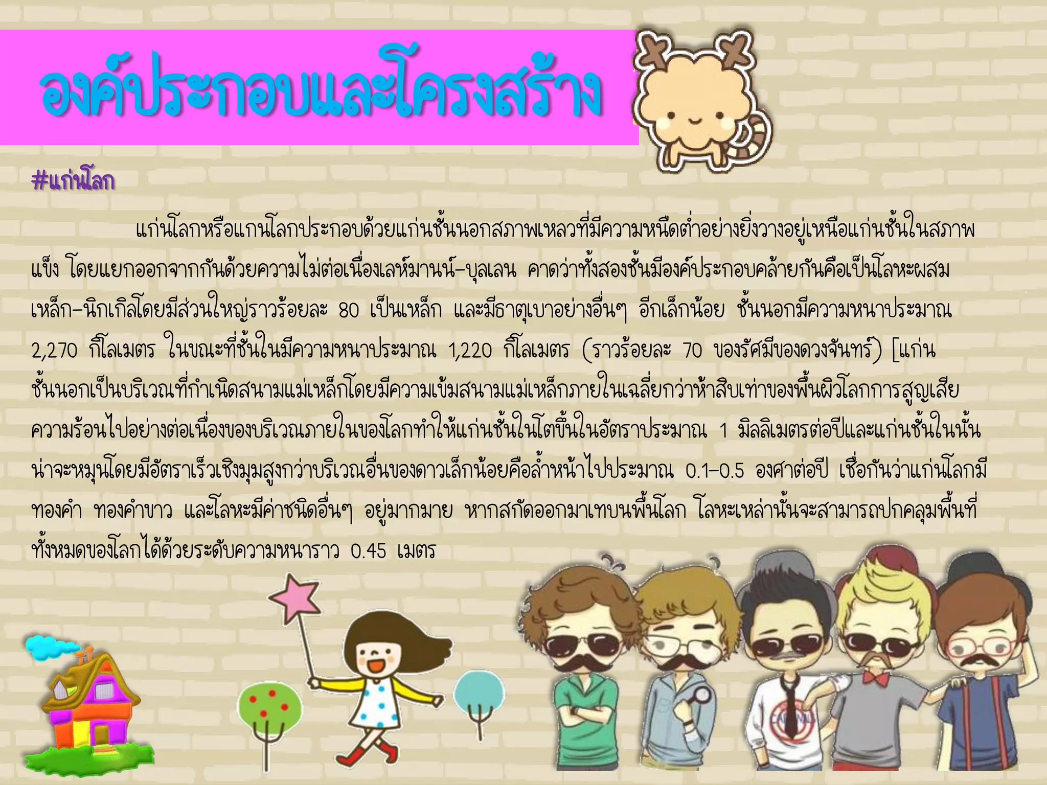 องค์ประกอบและโครงสร้าง
#แก่นโลก
แก่นโลกหรือแกนโลกประกอบด้วยแก่นชั้นนอกสภาพเหลวที่มีความหนืดต่าอย่างยิ่งวางอยู่เหนือแก่นชั้นในสภาพ
แข็ง โดยแยกออกจากกันด้วยความไม่ต่อเนื่องเลห์มานน์-บุลเลน คาดว่าทั้งสองชั้นมีองค์ประกอบคล้ายกันคือเป็นโลหะผสม
เหล็ก-นิกเกิลโดยมีส่วนใหญ่ราวร้อยละ 80 เป็นเหล็ก และมีธาตุเบาอย่างอื่นๆ อีกเล็กน้อย ชั้นนอกมีความหนาประมาณ
2,270 กิโลเมตร ในขณะที่ชั้นในมีความหนาประมาณ 1,220 กิโลเมตร (ราวร้อยละ 70 ของรัศมีของดวงจันทร์) [แก่น
ชั้นนอกเป็นบริเวณที่กาเนิดสนามแม่เหล็กโดยมีความเข้มสนามแม่เหล็กภายในเฉลี่ยกว่าห้าสิบเท่าของพื้นผิวโลกการสูญเสีย
ความร้อนไปอย่างต่อเนื่องของบริเวณภายในของโลกทาให้แก่นชั้นในโตขึ้นในอัตราประมาณ 1 มิลลิเมตรต่อปีและแก่นชั้นในนั้น
น่าจะหมุนโดยมีอัตราเร็วเชิงมุมสูงกว่าบริเวณอื่นของดาวเล็กน้อยคือล้าหน้าไปประมาณ 0.1-0.5 องศาต่อปี เชื่อกันว่าแก่นโลกมี
ทองคา ทองคาขาว และโลหะมีค่าชนิดอื่นๆ อยู่มากมาย หากสกัดออกมาเทบนพื้นโลก โลหะเหล่านั้นจะสามารถปกคลุมพื้นที่
ทั้งหมดของโลกได้ด้วยระดับความหนาราว 0.45 เมตร
 