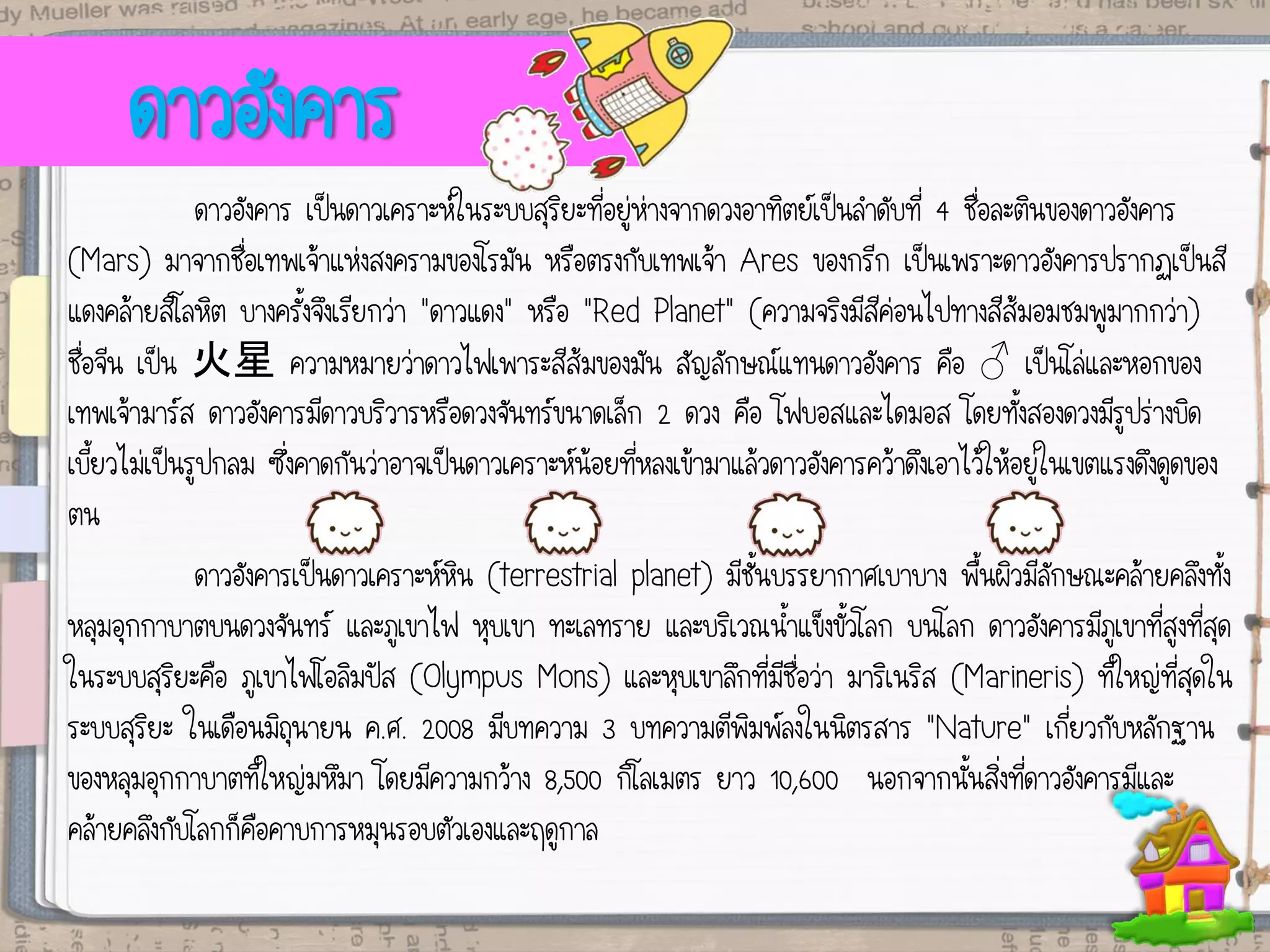 ดาวอังคาร
ดาวอังคาร เป็นดาวเคราะห์ในระบบสุริยะที่อยู่ห่างจากดวงอาทิตย์เป็นลาดับที่ 4 ชื่อละตินของดาวอังคาร
(Mars) มาจากชื่อเทพเจ้าแห่งสงครามของโรมัน หรือตรงกับเทพเจ้า Ares ของกรีก เป็นเพราะดาวอังคารปรากฏเป็นสี
แดงคล้ายสีโลหิต บางครั้งจึงเรียกว่า "ดาวแดง" หรือ "Red Planet" (ความจริงมีสีค่อนไปทางสีส้มอมชมพูมากกว่า)
ชื่อจีน เป็น 火星 ความหมายว่าดาวไฟเพาระสีส้มของมัน สัญลักษณ์แทนดาวอังคาร คือ ♂ เป็นโล่และหอกของ
เทพเจ้ามาร์ส ดาวอังคารมีดาวบริวารหรือดวงจันทร์ขนาดเล็ก 2 ดวง คือ โฟบอสและไดมอส โดยทั้งสองดวงมีรูปร่างบิด
เบี้ยวไม่เป็นรูปกลม ซึ่งคาดกันว่าอาจเป็นดาวเคราะห์น้อยที่หลงเข้ามาแล้วดาวอังคารคว้าดึงเอาไว้ให้อยู่ในเขตแรงดึงดูดของ
ตน
ดาวอังคารเป็นดาวเคราะห์หิน (terrestrial planet) มีชั้นบรรยากาศเบาบาง พื้นผิวมีลักษณะคล้ายคลึงทั้ง
หลุมอุกกาบาตบนดวงจันทร์ และภูเขาไฟ หุบเขา ทะเลทราย และบริเวณน้าแข็งขั้วโลก บนโลก ดาวอังคารมีภูเขาที่สูงที่สุด
ในระบบสุริยะคือ ภูเขาไฟโอลิมปัส (Olympus Mons) และหุบเขาลึกที่มีชื่อว่า มาริเนริส (Marineris) ที่ใหญ่ที่สุดใน
ระบบสุริยะ ในเดือนมิถุนายน ค.ศ. 2008 มีบทความ 3 บทความตีพิมพ์ลงในนิตรสาร "Nature" เกี่ยวกับหลักฐาน
ของหลุมอุกกาบาตที่ใหญ่มหึมา โดยมีความกว้าง 8,500 กิโลเมตร ยาว 10,600 นอกจากนั้นสิ่งที่ดาวอังคารมีและ
คล้ายคลึงกับโลกก็คือคาบการหมุนรอบตัวเองและฤดูกาล
 