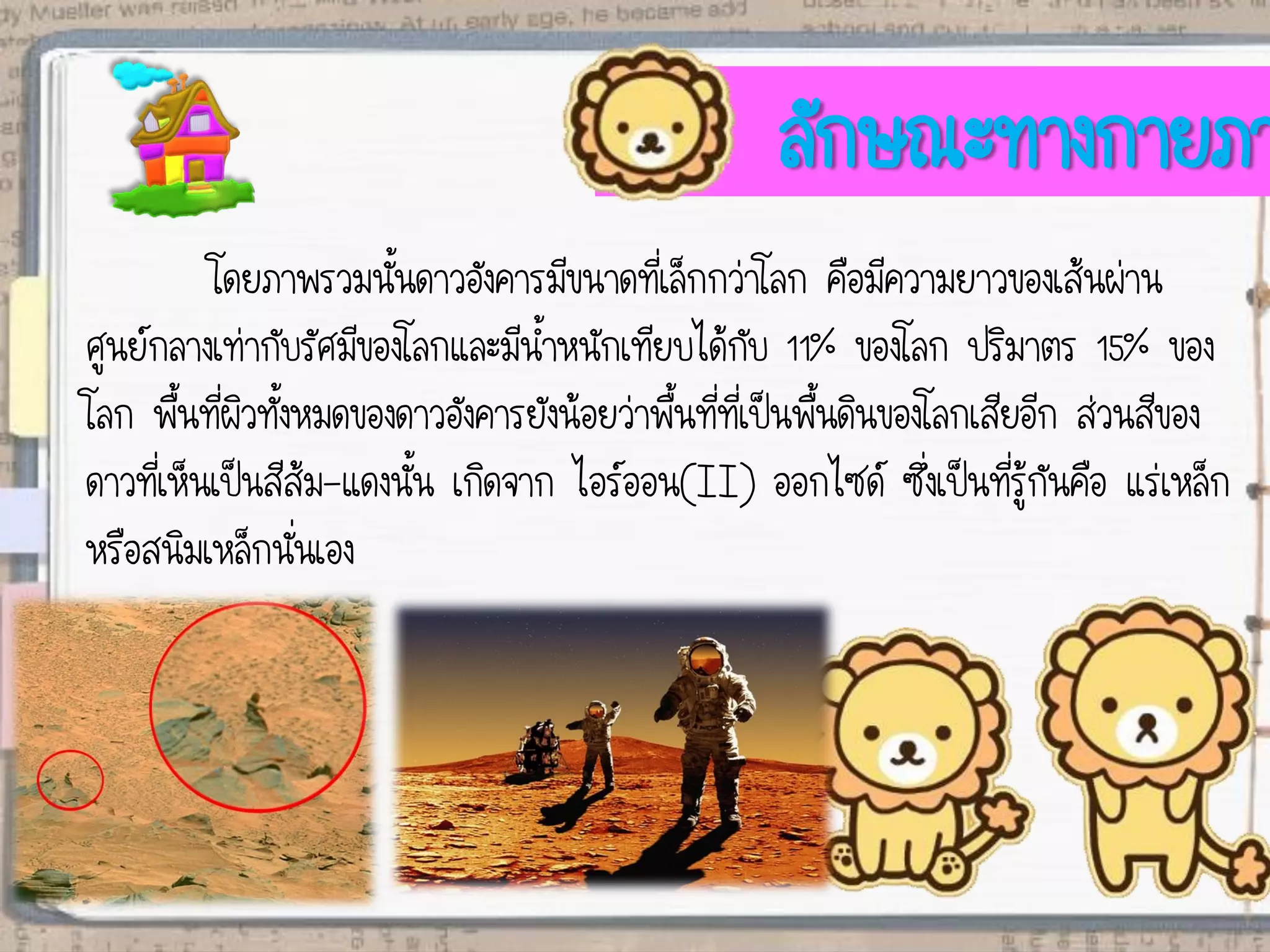 ลักษณะทางกายภา
โดยภาพรวมนั้นดาวอังคารมีขนาดที่เล็กกว่าโลก คือมีความยาวของเส้นผ่าน
ศูนย์กลางเท่ากับรัศมีของโลกและมีน้าหนักเทียบได้กับ 11% ของโลก ปริมาตร 15% ของ
โลก พื้นที่ผิวทั้งหมดของดาวอังคารยังน้อยว่าพื้นที่ที่เป็นพื้นดินของโลกเสียอีก ส่วนสีของ
ดาวที่เห็นเป็นสีส้ม-แดงนั้น เกิดจาก ไอร์ออน(II) ออกไซด์ ซึ่งเป็นที่รู้กันคือ แร่เหล็ก
หรือสนิมเหล็กนั่นเอง
 