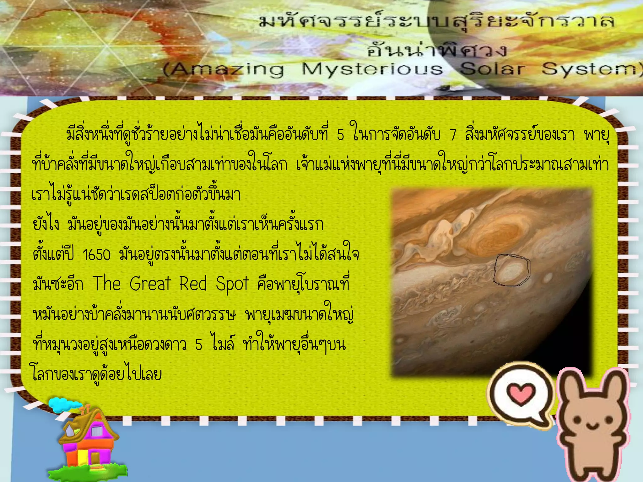 มีสิ่งหนึ่งที่ดูชั่วร้ายอย่างไม่น่าเชื่อมันคืออันดับที่ 5 ในการจัดอันดับ 7 สิ่งมหัศจรรย์ของเรา พายุ
ที่บ้าคลั่งที่มีขนาดใหญ่เกือบสามเท่าของในโลก เจ้าแม่แห่งพายุที่นี่มีขนาดใหญ่กว่าโลกประมาณสามเท่า
เราไม่รู้แน่ชัดว่าเรดสป็อตก่อตัวขึ้นมา
ยังไง มันอยู่ของมันอย่างนั้นมาตั้งแต่เราเห็นครั้งแรก
ตั้งแต่ปี 1650 มันอยู่ตรงนั้นมาตั้งแต่ตอนที่เราไม่ได้สนใจ
มันซะอีก The Great Red Spot คือพายุโบราณที่
หมันอย่างบ้าคลั่งมานานนับศตวรรษ พายุเมฆขนาดใหญ่
ที่หมุนวงอยู่สูงเหนือดวงดาว 5 ไมล์ ทาให้พายุอื่นๆบน
โลกของเราดูด้อยไปเลย
 