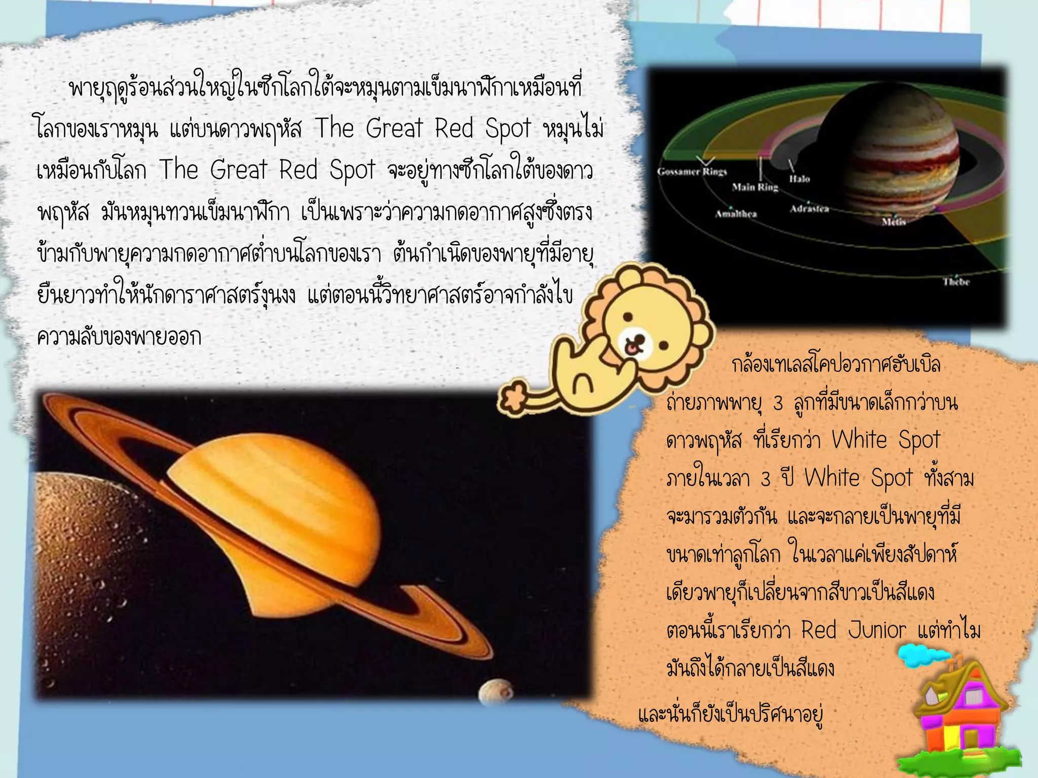 พายุฤดูร้อนส่วนใหญ่ในซีกโลกใต้จะหมุนตามเข็มนาฬิกาเหมือนที่
โลกของเราหมุน แต่บนดาวพฤหัส The Great Red Spot หมุนไม่
เหมือนกับโลก The Great Red Spot จะอยู่ทางซีกโลกใต้ของดาว
พฤหัส มันหมุนทวนเข็มนาฬิกา เป็นเพราะว่าความกดอากาศสูงซึ่งตรง
ข้ามกับพายุความกดอากาศต่าบนโลกของเรา ต้นกาเนิดของพายุที่มีอายุ
ยืนยาวทาให้นักดาราศาสตร์งุนงง แต่ตอนนี้วิทยาศาสตร์อาจกาลังไข
ความลับของพายออก
กล้องเทเลสโคปอวกาศฮับเบิล
ถ่ายภาพพายุ 3 ลูกที่มีขนาดเล็กกว่าบน
ดาวพฤหัส ที่เรียกว่า White Spot
ภายในเวลา 3 ปี White Spot ทั้งสาม
จะมารวมตัวกัน และจะกลายเป็นพายุที่มี
ขนาดเท่าลูกโลก ในเวลาแค่เพียงสัปดาห์
เดียวพายุก็เปลี่ยนจากสีขาวเป็นสีแดง
ตอนนี้เราเรียกว่า Red Junior แต่ทาไม
มันถึงได้กลายเป็นสีแดง
และนั่นก็ยังเป็นปริศนาอยู่
 