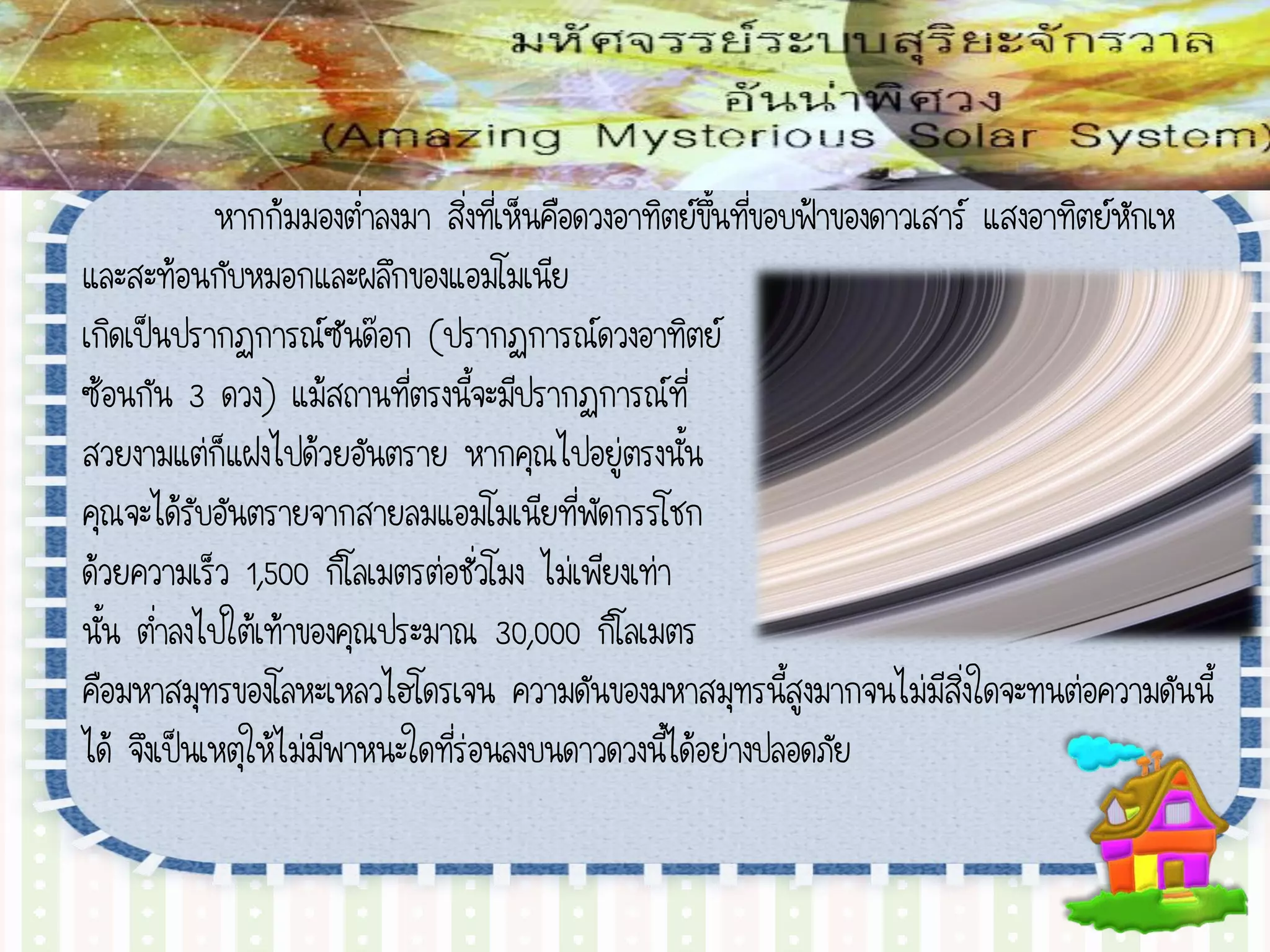 หากก้มมองต่าลงมา สิ่งที่เห็นคือดวงอาทิตย์ขึ้นที่ขอบฟ้าของดาวเสาร์ แสงอาทิตย์หักเห
และสะท้อนกับหมอกและผลึกของแอมโมเนีย
เกิดเป็นปรากฏการณ์ซันด๊อก (ปรากฏการณ์ดวงอาทิตย์
ซ้อนกัน 3 ดวง) แม้สถานที่ตรงนี้จะมีปรากฏการณ์ที่
สวยงามแต่ก็แฝงไปด้วยอันตราย หากคุณไปอยู่ตรงนั้น
คุณจะได้รับอันตรายจากสายลมแอมโมเนียที่พัดกรรโชก
ด้วยความเร็ว 1,500 กิโลเมตรต่อชั่วโมง ไม่เพียงเท่า
นั้น ต่าลงไปใต้เท้าของคุณประมาณ 30,000 กิโลเมตร
คือมหาสมุทรของโลหะเหลวไฮโดรเจน ความดันของมหาสมุทรนี้สูงมากจนไม่มีสิ่งใดจะทนต่อความดันนี้
ได้ จึงเป็นเหตุให้ไม่มีพาหนะใดที่ร่อนลงบนดาวดวงนี้ได้อย่างปลอดภัย
 