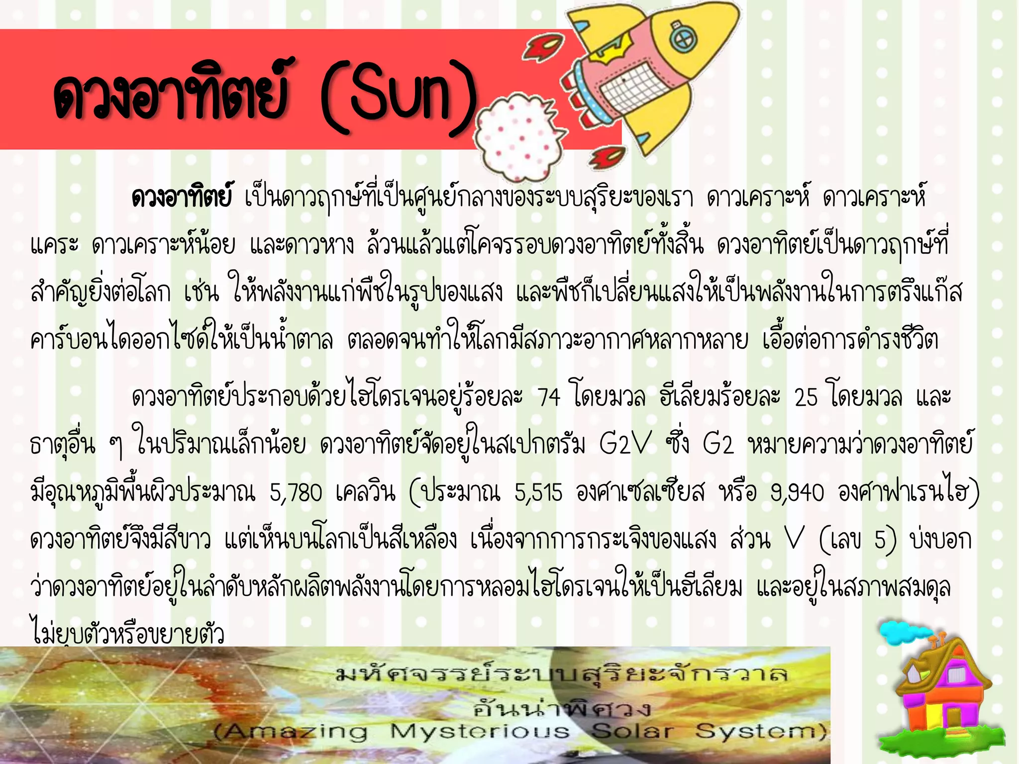 ดวงอาทิตย์ (Sun)
ดวงอาทิตย์ เป็นดาวฤกษ์ที่เป็นศูนย์กลางของระบบสุริยะของเรา ดาวเคราะห์ ดาวเคราะห์
แคระ ดาวเคราะห์น้อย และดาวหาง ล้วนแล้วแต่โคจรรอบดวงอาทิตย์ทั้งสิ้น ดวงอาทิตย์เป็นดาวฤกษ์ที่
สาคัญยิ่งต่อโลก เช่น ให้พลังงานแก่พืชในรูปของแสง และพืชก็เปลี่ยนแสงให้เป็นพลังงานในการตรึงแก๊ส
คาร์บอนไดออกไซด์ให้เป็นน้าตาล ตลอดจนทาให้โลกมีสภาวะอากาศหลากหลาย เอื้อต่อการดารงชีวิต
ดวงอาทิตย์ประกอบด้วยไฮโดรเจนอยู่ร้อยละ 74 โดยมวล ฮีเลียมร้อยละ 25 โดยมวล และ
ธาตุอื่น ๆ ในปริมาณเล็กน้อย ดวงอาทิตย์จัดอยู่ในสเปกตรัม G2V ซึ่ง G2 หมายความว่าดวงอาทิตย์
มีอุณหภูมิพื้นผิวประมาณ 5,780 เคลวิน (ประมาณ 5,515 องศาเซลเซียส หรือ 9,940 องศาฟาเรนไฮ)
ดวงอาทิตย์จึงมีสีขาว แต่เห็นบนโลกเป็นสีเหลือง เนื่องจากการกระเจิงของแสง ส่วน V (เลข 5) บ่งบอก
ว่าดวงอาทิตย์อยู่ในลาดับหลักผลิตพลังงานโดยการหลอมไฮโดรเจนให้เป็นฮีเลียม และอยู่ในสภาพสมดุล
ไม่ยุบตัวหรือขยายตัว
 