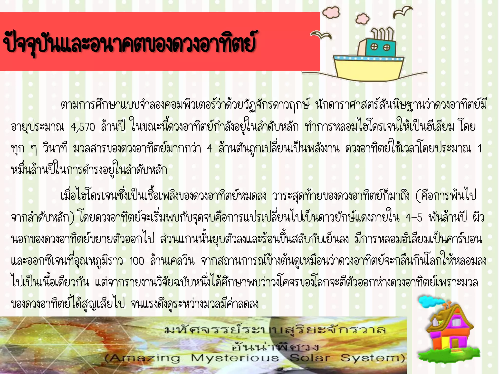 ปัจจุบันและอนาคตของดวงอาทิตย์
ตามการศึกษาแบบจาลองคอมพิวเตอร์ว่าด้วยวัฏจักรดาวฤกษ์ นักดาราศาสตร์สันนิษฐานว่าดวงอาทิตย์มี
อายุประมาณ 4,570 ล้านปี ในขณะนี้ดวงอาทิตย์กาลังอยู่ในลาดับหลัก ทาการหลอมไฮโดรเจนให้เป็นฮีเลียม โดย
ทุก ๆ วินาที มวลสารของดวงอาทิตย์มากกว่า 4 ล้านตันถูกเปลี่ยนเป็นพลังงาน ดวงอาทิตย์ใช้เวลาโดยประมาณ 1
หมื่นล้านปีในการดารงอยู่ในลาดับหลัก
เมื่อไฮโดรเจนซึ่งเป็นเชื้อเพลิงของดวงอาทิตย์หมดลง วาระสุดท้ายของดวงอาทิตย์ก็มาถึง (คือการพ้นไป
จากลาดับหลัก) โดยดวงอาทิตย์จะเริ่มพบกับจุดจบคือการแปรเปลี่ยนไปเป็นดาวยักษ์แดงภายใน 4-5 พันล้านปี ผิว
นอกของดวงอาทิตย์ขยายตัวออกไป ส่วนแกนนั้นยุบตัวลงและร้อนขึ้นสลับกับเย็นลง มีการหลอมฮีเลียมเป็นคาร์บอน
และออกซิเจนที่อุณหภูมิราว 100 ล้านเคลวิน จากสถานการณ์ข้างต้นดูเหมือนว่าดวงอาทิตย์จะกลืนกินโลกให้หลอมลง
ไปเป็นเนื้อเดียวกัน แต่จากรายงานวิจัยฉบับหนึ่งได้ศึกษาพบว่าวงโคจรของโลกจะตีตัวออกห่างดวงอาทิตย์เพราะมวล
ของดวงอาทิตย์ได้สูญเสียไป จนแรงดึงดูระหว่างมวลมีค่าลดลง
 