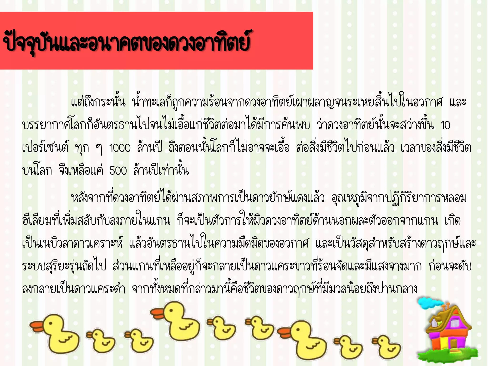 ปัจจุบันและอนาคตของดวงอาทิตย์
แต่ถึงกระนั้น น้าทะเลก็ถูกความร้อนจากดวงอาทิตย์เผาผลาญจนระเหยสิ้นไปในอวกาศ และ
บรรยากาศโลกก็อันตรธานไปจนไม่เอื้อแก่ชีวิตต่อมาได้มีการค้นพบ ว่าดวงอาทิตย์นั้นจะสว่างขึ้น 10
เปอร์เซนต์ ทุก ๆ 1000 ล้านปี ถึงตอนนั้นโลกก็ไม่อาจจะเอื้อ ต่อสิ่งมีชีวิตไปก่อนแล้ว เวลาของสิ่งมีชีวิต
บนโลก จึงเหลือแค่ 500 ล้านปีเท่านั้น
หลังจากที่ดวงอาทิตย์ได้ผ่านสภาพการเป็นดาวยักษ์แดงแล้ว อุณหภูมิจากปฏิกิริยาการหลอม
ฮีเลียมที่เพิ่มสลับกับลงภายในแกน ก็จะเป็นตัวการให้ผิวดวงอาทิตย์ด้านนอกผละตัวออกจากแกน เกิด
เป็นเนบิวลาดาวเคราะห์ แล้วอันตรธานไปในความมืดมิดของอวกาศ และเป็นวัสดุสาหรับสร้างดาวฤกษ์และ
ระบบสุริยะรุ่นถัดไป ส่วนแกนที่เหลืออยู่ก็จะกลายเป็นดาวแคระขาวที่ร้อนจัดและมีแสงจางมาก ก่อนจะดับ
ลงกลายเป็นดาวแคระดา จากทั้งหมดที่กล่าวมานี้คือชีวิตของดาวฤกษ์ที่มีมวลน้อยถึงปานกลาง
 