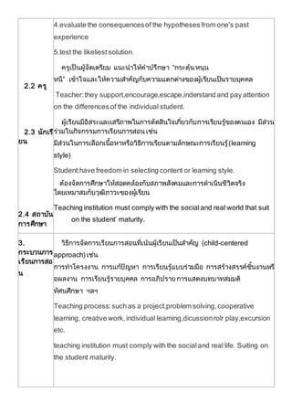 2.2 ครู
2.3 นักเรี
ยน
2.4 สถาบัน
การศึกษา
4.evaluate the consequencesof the hypotheses from one's past
experience
5.test the likeliestsolution.
ครูเป็นผู้จัดเตรียม แนะนาให้คาปรึกษา “กระตุ้นหนุน
หนี” เข้าใจและให้ความสาคัญกับความแตกต่างของผู้เรียนเป็นรายบุคคล
Teacher:they support,encourage,escape,inderstand and pay attention
on the differences of the individual student.
ผู้เรียนมีอิสระและเสรีภาพในการตัดสินใจเกี่ยวกับการเรียนรู้ของตนเอง มีส่วน
ร่วมในกิจกรรมการเรียนการสอนเช่น
มีส่วนในการเลือกเนื้อหาหรือวิธีการเรียนตามลักษณะการเรียนรู้(learning
style)
Student:have freedom in selecting content or learning style.
ต้องจัดการศึกษาให้สอดคล้องกับสภาพสังคมและการดาเนินชีวิตจริง
โดยเหมาสมกับวุฒิภาวะของผู้เรียน
Teaching institution must comply with the socialand real world that suit
on the student’ maturity.
3.
กระบวนการ
เรียนการสอ
น
วิธีการจัดการเรียนการสอนที่เน้นผู้เรียนเป็นสาคัญ (child-centered
approach) เช่น
การทาโครงงาน การแก้ปัญหา การเรียนรู้แบบร่วมมือ การสร้างสรรค์ชิ้นงานหรื
อผลงาน การเรียนรู้รายบุคคล การอภิปรายการแสดงบทบาทสมมติ
ทัศนศึกษา ฯลฯ
Teaching process:such as a project,problem solving,cooperative
learning, creative work,individual learning,dicussionrolr play,excursion
etc.
teaching institution must comply with the socialand real life. Suiting on
the student maturity.
 