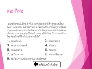 ต่อมไร้ท่อ
หมายถึงต่อมไม่มีท่อ สิ่งที่หลั่งจากต่อมเหล่านี้เข้าสู่กระแสเลือด
ไหลเวียนโดยตรง ไม่ต้องผ่านท่อ ดังนั้นเซลล์ของต่อมไร้ท่อจะสัมผัส
กับหลอดเลือดฝอยภายในต่อมอย่างใกล้ชิด ต่อมเหล่านี้จึงมีเลือดมา
เลี้ยงอย่างมากมายต่อมไร้ท่อสร้างสารเคมีซึ่งมักจะเรียกว่า ฮอร์โมน
โดยต่อมไร้ท่อที่สาคัญในร่ากายมีดังนี้
1. ต่อมใต้สมอง 2. ต่อมไทรอยด์
3. ต่อมพาราไทรอยด์ 4. ตับอ่อน
5. ต่อมหมวกไต 6. ต่อมเพศ
7. ฮอร์โมนจากรก 8. ต่อมเหนือสมอง
9. ฮอร์โมนจากไอส์เลตออฟแลงเกอร์ฮานส์
กลับไปหน้าตัวเลือก
 