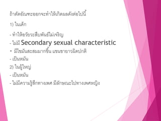 ถ้าตัดอัณฑะออกจะทาให้เกิดผลดังต่อไปนี้
1) ในเด็ก
- ทาให้อวัยวะสืบพันธ์ไม่เจริญ
- ไม่มี Secondary sexual characteristic
- มีไขมันสะสมมากขึ้น แขนขายาวผิดปกติ
- เป็นหมัน
2) ในผู้ใหญ่
- เป็นหมัน
- ไม่มีความรู้สึกทางเพศ มีลักษณะไปทางเพศหญิง
 