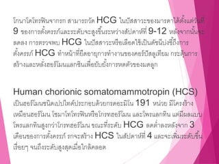 โกนาโดโทรฟินจากรก สามารถวัด HCG ในปัสสาวะของมารดาได้ตั้งแต่วันที่
9 ของการตั้งครรภ์และระดับจะสูงขึ้นระหว่างสัปดาห์ที่ 9-12 หลังจากนั้นจะ
ลดลง การตรวจพบ HCG ในปัสสาวะหรือเลือดใช้เป็นดัชนีบ่งชี้ถึงการ
ตั้งครรภ์ HCG ทาหน้าที่ยืดอายุการทางานของคอร์ปัสลูเทียม กระตุ้นการ
สร้างและหลั่งฮอร์โมนแลกซินเพื่อยับยั้งการหดตัวของมดลูก
Human chorionic somatomammotropin (HCS)
เป็นฮอร์โมนชนิดเปปไทด์ประกอบด้วยกรดอะมิโน 191 หน่วย มีโครงร้าง
เหมือนฮอร์โมน โซมาโทโทรฟินหรือโกรทฮอร์โมน และโพรแลกทิน แต่มีผลแบบ
โพรแลกทินสูงกว่าโกรทฮอร์โมน ขณะที่ระดับ HCG ลดต่าลงหลังจาก 3
เดือนของการตั้งครรภ์ รกจะสร้าง HCS ในสัปดาห์ที่ 4 และจะเพิ่มระดับขึ้น
เรื่อยๆ จนถึงระดับสูงสุดเมื่อใกล้คลอด
 