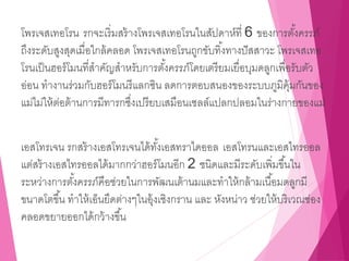 โพรเจสเทอโรน รกจะเริ่มสร้างโพรเจสเทอโรนในสัปดาห์ที่ 6 ของการตั้งครรภ์
ถึงระดับสูงสุดเมื่อใกล้คลอด โพรเจสเทอโรนถูกขับทิ้งทางปัสสาวะ โพรเจสเทอ
โรนเป็นฮอร์โมนที่สาคัญสาหรับการตั้งครรภ์โดยเตรียมเยื่อบุมดลูกเพื่อรับตัว
อ่อน ทางานร่วมกับฮอร์โมนรีแลกซิน ลดการตอบสนองของระบบภูมิคุ้มกันของ
แม่ไม่ให้ต่อต้านการมีทารกซึ่งเปรียบเสมือนเซลล์แปลกปลอมในร่างกายของแม่
เอสโทรเจน รกสร้างเอสโทรเจนได้ทั้งเอสทราไดออล เอสโทรนและเอสไทรออล
แต่สร้างเอสไทรออลได้มากกว่าฮอร์โมนอีก 2 ชนิดและมีระดับเพิ่มขึ้นใน
ระหว่างการตั้งครรภ์คือช่วยในการพัฒนเต้านมและทาให้กล้ามเนื้อมดลูกมี
ขนาดโตขึ้น ทาให้เอ็นยึดต่างๆในอุ้งเชิงกราน และ หังหน่าว ช่วยให้บริเวณช่อง
คลอดขยายออกได้กว้างขึ้น
 