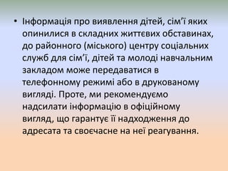 • Інформація про виявлення дітей, сім’ї яких
опинилися в складних життєвих обставинах,
до районного (міського) центру соціальних
служб для сім’ї, дітей та молоді навчальним
закладом може передаватися в
телефонному режимі або в друкованому
вигляді. Проте, ми рекомендуємо
надсилати інформацію в офіційному
вигляд, що гарантує її надходження до
адресата та своєчасне на неї реагування.
 
